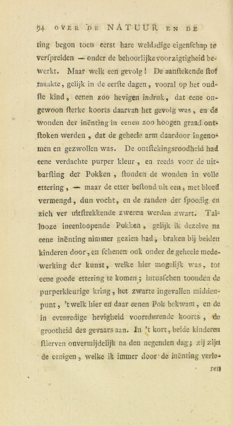 t)4 0 V E R D E N Ä T U U R EN DE ting begon toen eerst hare weldadige eigenfcbap te verfpreiden — ondcr de behooiiijkevoorzigtigheid be- werbt. Maar welk een gevol? ! De aaiiftckeiide ftof rnaukte, gelijk in de eerfte dagen , vooral op het oud- fte kind 5 eenen zoo hevigen indruk, dat eene oii- gewoon fterkc koorts daarvati het gevolg was, en de wonden der inentrng in eenen zoo hoogen graad-ont- ftoken werden , dat de gehede arm daardoor ingeno* men eii gezwollen was. De ontdekingsroodheid had eene verdachte purper kleur^, ea reeds voor de uit- barfting der Pokken , ftonden de wonden in volle, cttering , — maar de etter beftond uit een, met bloed vermengd, dun vocht, en de randen der fpoedig en zieh ver ultftrekkende zwereii werden zwart. Tal- looze iiieenloopende Poklien , gelijk ik dczelve na eene inenting nimmer gezien had, braken bij beiden hinderen door, en fchenen ook onder de geheele mede- werking der kunst, v/elke hier mogelijk was, tot eene goede ettering te körnen 5 intusfehen toonden de purperkleurige kring, het zwarte ingevallen midden- pimt, ’twelk hier en' daai* eenen Pok bokwam, en de in evenredige hevigbeid voortdurendc koorts , 'de grootheid des gevaarsaan. In ’t kort,beide kindereii fUerven onvermijdelijk na den liegenden dag 5 zij zijü de eenigen, welke ik immer door'de inentiiig verlo- rert ✓