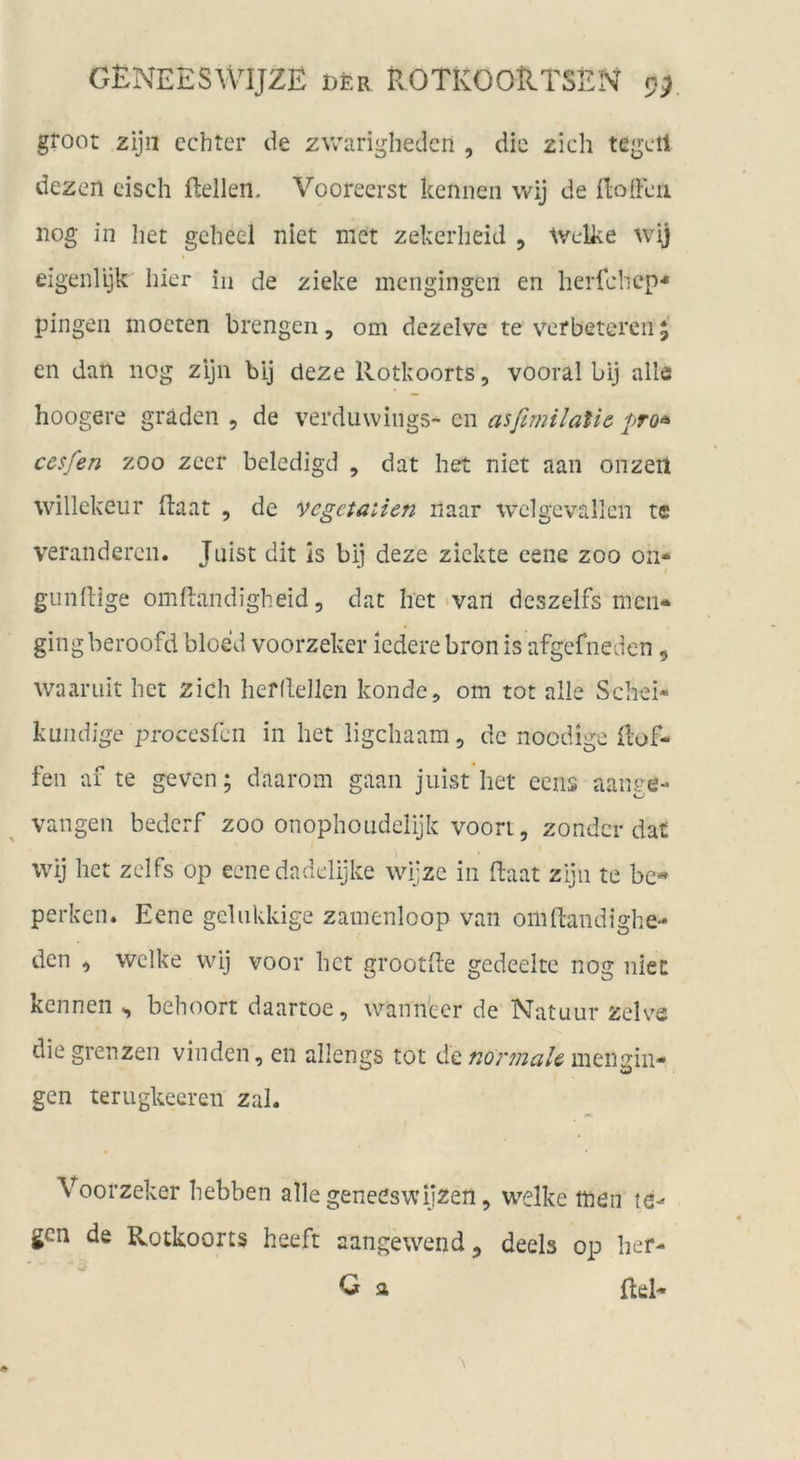 groot zijii echter de zwarighedcn , die zieh tegcil dezen eisch flellen. Vooreerst kennen wij de Ilodeu nog in Iiet geheel niet met zekerheid , Welke wij eigenlljk hier in de ziehe mengingen en herichcp'* pingen moeten brengen, om dezelve te verbetcrcii $ en dan nog zijn bij cleze Rotkoorts, vooral bij alle hoogere gräden , de verduwings- en asftmilalie pro^ cesfen ZOO zeer beledigd , dat het niet aan onzeil willekeur ftaat , de vcgetaiien iiaar wclgevallen te veränderen. Juist dit is bij deze zickte eene zoo on- giindige ornftandigheid 5 dat het‘vart deszelfs men« gingberoofd bloed voorzeker ledere bronis afgefneden , waaruit het zieh hefdeJlen kondc, om tot alle Schei- kuiidige procesfeii in het ligehaam, de noedige Hof- fen af te geven; daarom gaan Juist het eens aange- vangen bederf zoo onophoudelijk voori, zonder dat wij het zelfs op ecnedadelijke wijze in flaat zijn te bc- perken. Eene geUikkige zainenloop van omdandighe- den , welke wij voor het grootde gedeeltc nog niet kennen behoort daartoe, wannecr de Natuur zelve die grenzen vinden, en allengs tot de men sin- gen terugkeeren zai. Voorzeker hebben alle geneeswijzen, welke men gen de Rotkoorts heeft aangewend^ deels op her- ■ä Q a Reh