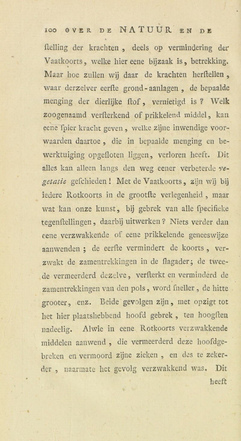 ♦ flelling der krachten , deels op vermindering dei' Vaatkoorts, welke hier eene bijzaak is, betrekking. Maar hoe zullen wij daar de krachten herltellen , waar derzelver eerfte grond - aanlagen , de bepaalde menging der dierlijke ftof, vernietigd is ? Welk zoogenaamd verllerkend of prikkelend middel, kan eene fpier kracht geven, welke zijne inwendige voor- waarden daartoe , die in bepaalde menging en be- werktuiging opgeüoten liggen, verloren heeft. Dit alles kan alleen längs den weg eener verbeterde v^- getatie gefchieden ! Met de Vaatkoorts, zijn wij bij iedere Rotkoorts in de grootftc verlegenheid , maar wat kan onze kaust, bij gebrek van alle fpecifieke tegenftellingen, daarbij uitwerken ? Niets verder dan eene verzwakkeilde of eene prikkelende geneeswijze aanwenden ; de eerfte vermindert de koorts , ver- zwakt de zamentrekkingen in de flagader; de twee- de vermeerderd dezelve, verfterkt en verminderd de zamentrekkingen van den pols, word fneller, de bitte grooter, enz. Beide gevolgen zijn, met opzigt tot het hier plaatshebbend hoofd gebrek , ten hoogften nadeelig. Alwic in eene Rotkoorts verzvvakkende middclen aanwend , die vermeerderd deze hoofdge- breken en vermoord zijne zieken , en des te zeker- der 5 naarmate het gevolg verzwakkend was. .Dit heeft