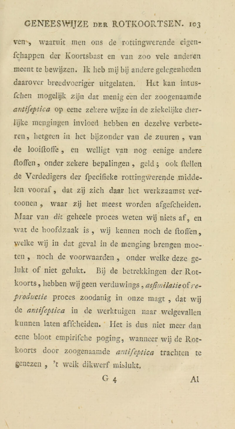 4 GENEESWIJZE der ROTKOORTSEN. 103 ven 5 waiiniit men ons de rottingwcrende eigcn- fchappen der Koortsbast en vaii zoo vele anderen meent te bewijzcn. Ik heb mij bij andere gelegenheden daarover breedvoerigä* uitgelaten. Htt kan intns- fcben mogelijk zijn dat menig een der zoogenaamde antifeptica op eene zekere wijzc in de ziekelijke dier- iijke mcngingen iiivloed hebben en dezelve verbete- ren, hetgeen in Iiet bijzonder van de zuuren , van de looiflofFe, en welligt van nog eenige andere (lofFen 5 onder zekere bepalingen , gcld ; 00k ftellen de Vcrdedigers der fpecifieke rottingwerende ,midde- len vooraf, dat zij zieh daar het werkzaamst ver- toonen , waar zij het meest worden afgefcheiden. Maar van dit geheele proces weten wij niets af, en wat de hoofdzaak is , wij kennen noch de floffen, welke wij in dat geval in de menging brengen moe- ten 5 noch de voorwaarden , onder welke deze gc- liikt of niet gelukt. Bij de betrekkingen der Rot- koorts, hebben wij geen verduwings, asßmilaUeoirc- productie proces zoodanig in onze magt , dat wij de amifeptica in de werktuigen naar welgevallen klinnen laten affcheiden. ‘ Het is dus niet meer dan eene bloot empirifche poging, wanncer wij de Rot- koorts door zoogenaamde autifeptica trachten te genezen , ’t welk dikwerf mibliikt. O 4 Al 1