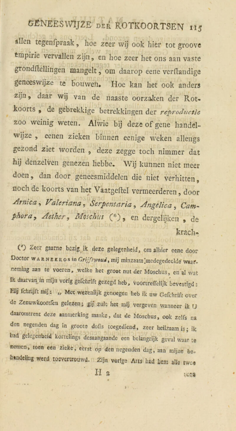 allen tegenfpraak, hoe zeer wij 00k hier tot groove Empirie vervallen zijii, en hoe zeer het ons aan vaste grondflellingen mangelt, om daarop eene verftandige geneeswijze te bouwen* Hoe kan het 00k anders zijn, daar wij van de naaste oorzaken der Rot* koorts , de gebrekkige betrekkingen der reproductic ZOO weinig weten. Alivie bij deze of gene handel- wijze , eenen zieken binnen eenige weken allengs gezond ziet worden , deze zegge toch nimmer dat hij denzelven genezen hebbe. Wij kunnen iiiet meer doen, dan door geneesmiddelen die niet verbitten, noch de koorts van he; Vaatgeftel vermeerdcren, door Arnica^ Valeriana. Serpentaria,, AngelicaCam^ phoray Aethcr, Moschus 9 en dergelijken , de krach« (*) Zeer gaarne bezig ik deze gelegenheid, ora alhier eene door Doctor WARNEKRosin Grijfswoud, mij minzaamlmedegedeelde'w«af- Rcming aan te voeren, welke bet groot nut der Moschus, en'al wa? ik daarvan m mijn vorig gefchrift gezegd heb, voonreßelijk bevestigd: Hij fchrijfc mij: „ Met wezenlijk genoegen heb ik uw Gefchrift over de Zenuwkoortfen gelezen; gij zult het raij vergeven wanneer ik U daaromtrent deze aanmerking maake, dat de Moschus, ook zcifs na den nagenden dag in groote dofis toegediend, zeer heilzaamis; ik bad gelegenbeid kortelings desaangaande een bclangrijk gcval waar te nemen, toen een zieke, eerst op den liegenden dag, aan mijne be« h«ndeling werd toevertrouwd. Zijn vorige Ans had Lenj alle twe« II 2