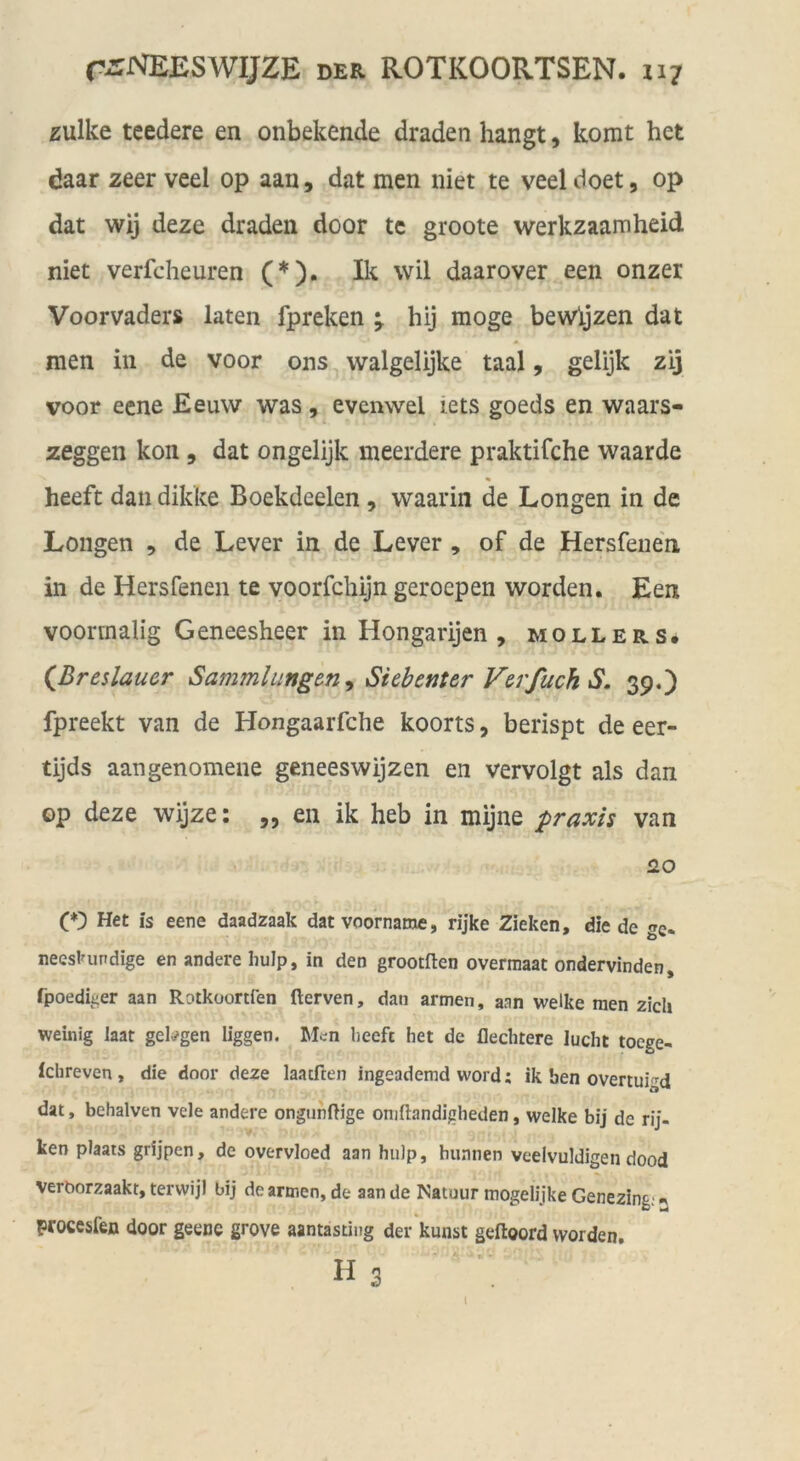 zulke teedere en onbekende draden hangt, komt het daar zeer veel op aan, dat men niet te veeldoet, op dat wij deze draden door tc groote werkzaamheid niet verfcheuren (*). Ik wil daarover een onzer Voorvaders laten fpreken hij möge bewljzen dat men in de voor ons walgelijke taal, gelijk zij voor eene Eeuw was, evenwel iets goeds en waars- zeggen kon , dat ongelijk meerdere praktifche waarde heeft dan dikke Boekdeelen, waarin de Longen in de Longen , de Lever in de Lever , of de Hersfenen in de Hersfenen te voorfchijn geroepen worden. Een voormalig Geneesheer in Hongarijen , mollers. (^Breslauer Sammlungen^ Siebenter V&rfuch S. 39.) fpreekt van de Hongaarfche koorts, berispt de eer- tijds aangenomene geneeswijzen en vervolgt als dan op deze wijze: ,, en ik heb in mijne praxis van 2.0 (O Het is eene daadzaak datvoorname, rijke Zieken, die de «e. nees^urdige en andere hulp, in den grootften overraaac ondervinden, fpoedii;er aan Rotkoortfen flerven, dan armen, aan welke men zieh weinig laat gelingen liggen. Men heeft het de flechtere lucht toege- Ichreven, die door deze laaeften ingeademd word; ik ben overtuigd dat, behalven vele andere ongiinfHge omftandigheden, welke bij de rij- ken plaats grijpen, de overvloed aan hulp, hunnen veelvuldigen dood verborzaakt, terwijl bij de armen, de aan de Natuur tnogelijke Genezing; ^ procesfen door geene grove aantasting der'kunst geftoord worden, 113 l