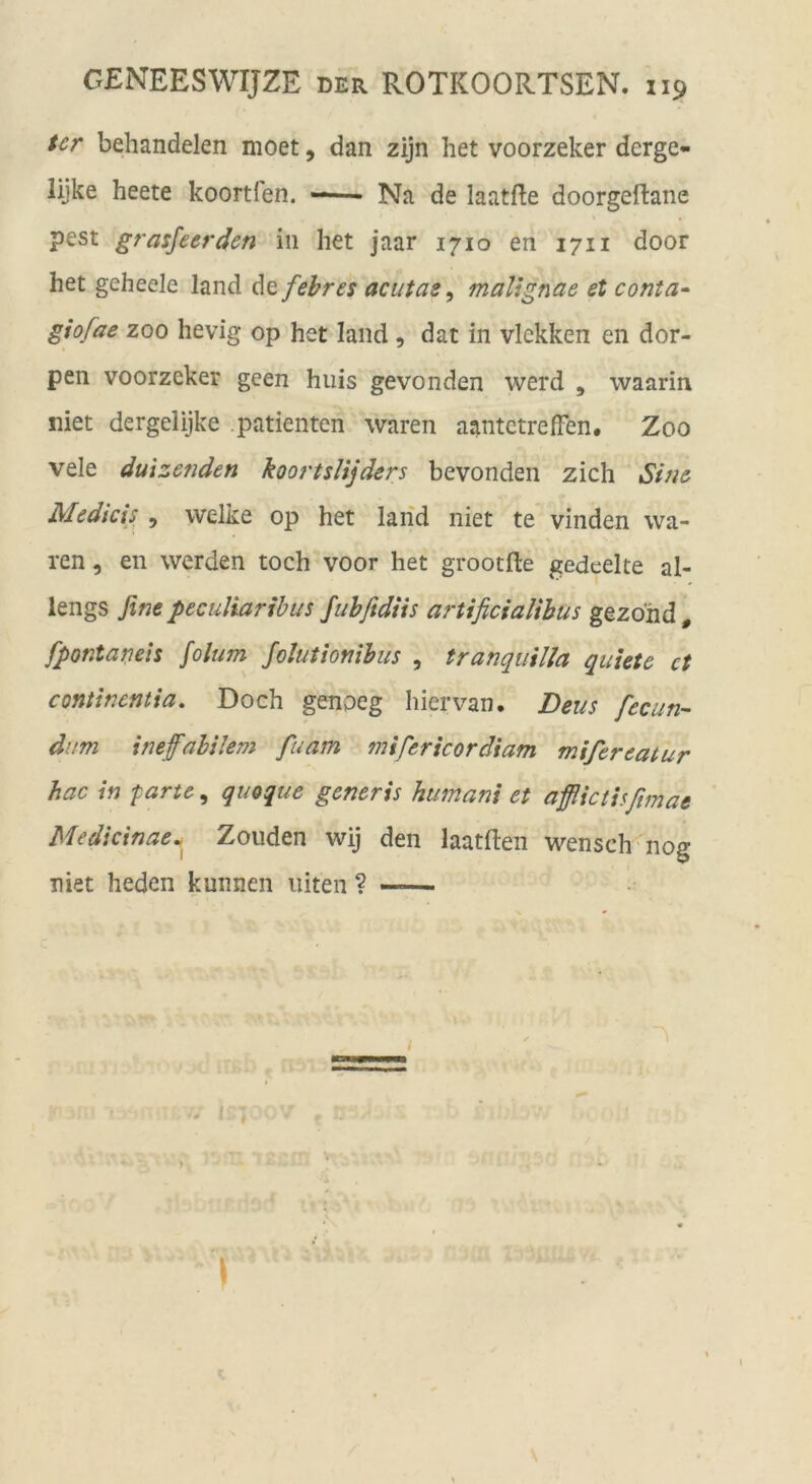 Ur behandelen moet, dan zijn het voorzeker derge- lijke heete koortfen. —- Na de laatEe doorgeftane pest grasfeer den in het jaar 1710 en 1711 door het geheele land Atfehres aciitae ^ mallgnae et conta- giofae ZOO hevig op het land , dat in vlekken en dor- pen voorzeker geen huis gevonden werd , waarin niet dergelijke .patienten waren aantetreiFen. Zoo vele duizenden koortslijders bevonden zieh Sine Medicis , welke op het laiid niet te vinden wa- ren , en werden toch voor het grootfle gedeelte al- lengs fine peculiaribus fuhfidtts artificialihus gezohd , fpontaneh folum folutiofiibus , tranqiiilla quhte ct contlnentia. Doch pnoeg hiervan. Deus fecun- diim itieffahilem fuam mifericordiam mifereatur hac in parte^ queque generis humani et afflictisßmae Medicinae^^ Zouden wij den laatften wensch nog niet heden kunnen iiiten ?