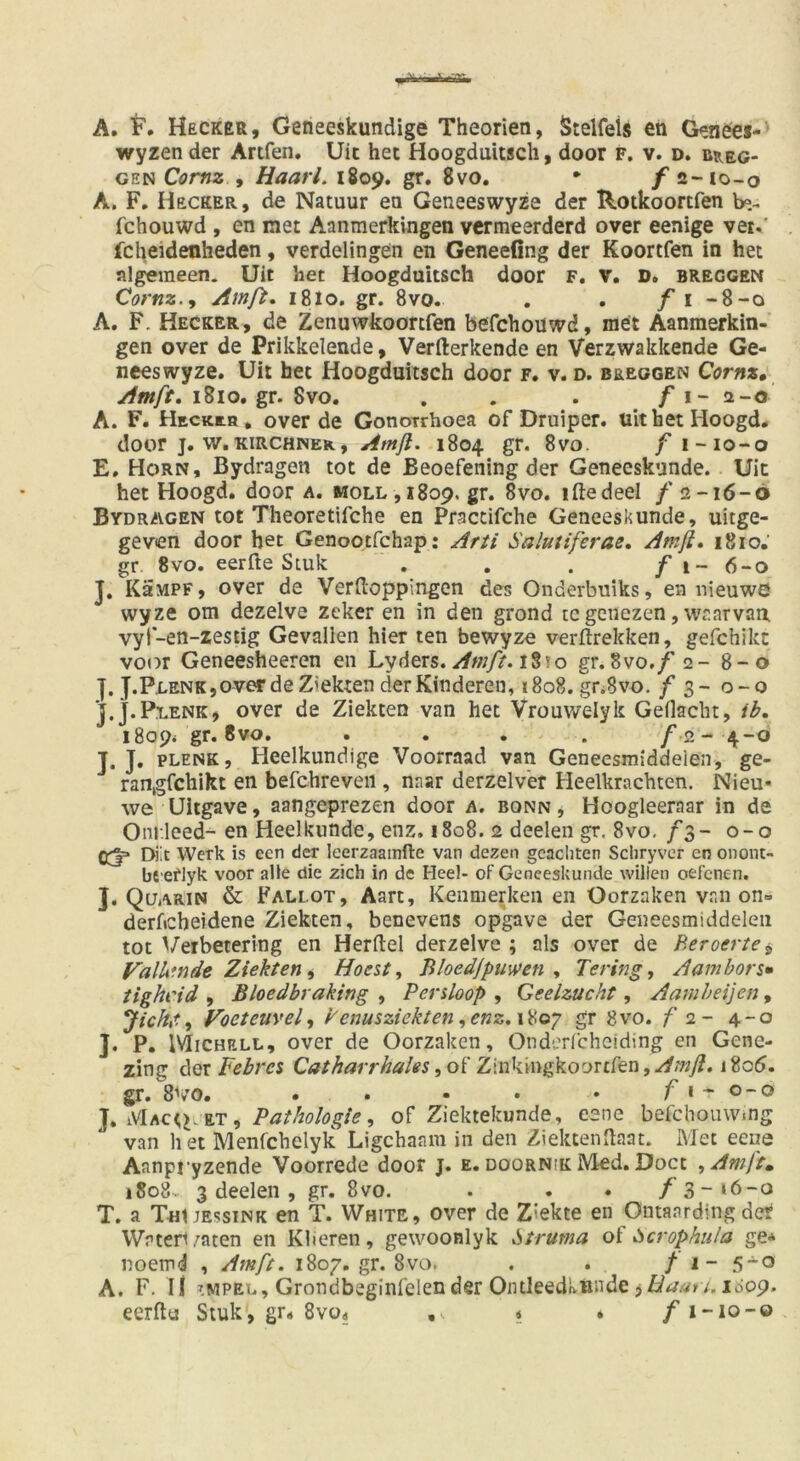 A. F. Hecker, Geneeskundige Theorien, Steifeis en Genefes- wyzen der Artfen. Uic het Hoogduitsch, door f. v. d. b^eg- GEN Comz y Haarl. 1809. gr. 8vo. • /a-io-o A. F, Hecker, de Natuur en Geneeswyze der Rotkoortfen b«.- fchouwd , en met Aanmerkingen vcrmeerderd over eenige vei.' fcheidenheden, verdelingen en Geneefing der Koortfen in het algemeen. Uit het Hoogduitsch door f. V. D. breggen Cornz.y Amß, 18I0. gr. 8vo. . . / i -8-o A. F. Hecker, de Zenuwkoortfen befchoüwd, met Aanmerkin- gen over de Prikkelende, Verfterkende en Verzwakkende Ge- neeswyze. Uit het Hoogduitsch door r. v. d. beeggen Cornz, Amft, 1810. gr. 8vo. . . . . f A. F. Heckch, over de Gonotrhoea of Druiper. uithet Hoogd. door j. w.KIRCHNER, Atnfl. 1804 gr. 8vo. f i-io-o E, Horn, Bydragen tot de Beoefening der Geneeskunde. Uic het Hoogd. door a. moll ,i8op, gr. 8vo. iftedeel / 2-16-6 Bydragen tot Theoretifche en Praccifche Geneeskunde, uitge- geven door bet Genootfchap: Arii Salutiferae, Amfi» 1810. gr 8vo. eerfte Siuk . . . / i- 6-0 J, KäMPF, over de Verflioppingen des Onderbniks, en nieuwö wyze om dezelve zeker en in den grond tcgcnezen,vvrarvan. vyt-en-zestig Gevallen hier ten bewyze verflrekken, gefchikc voor Geneesheeren en Lyders.10 gr.Svo,/ 2- 8-0 ]. J.Pi.ENK,overdeZiekten derKinderen, i8o8. gnSvo. / 3- 0-0 J.J.Plenk, over de Ziekten van het Vrouwelyk GeHacht, ib. i8o9< gr. 8vo. .... f J. J. PLENK, Heelkundige Voorraad van Geneesmiddeien, ge- rangfchikt en befchreveii, naar derzelv'er Heelkrachten. Nieu- we Uitgave, aangeprezen door a. bonn , Hoogleeraar in de Onr.leed- en Heelkunde, enz. 1808. 2 deelen gr. 8vo, /3- 0-0 03=* Diit Werk is een der leerzaamfte van dezen gcacliten Scliryver en onom- bt eflyk voor alle die zieh in de Heel- of Geneeskunde willen oefenen. J. Qüarin & Fallot, Aart, Kenmerken en Oorzaken vr.n on= derficheidene Ziekten, benevens opgave der Geneesmiddeien tot Veibetering en Herftel derzelve ; als over de Beroertey ValU'nde Ziekten y Hoest y liloedjpuwen , Teringj Aambors» tighi'id , Bloedbraking , Persloop , Geelzucht, Aamheijen, Jichtt y Voeteiively kenusziekten yenz,\^oy gr 8vo. f 2- 4-0 J. P. IVIiCHELL, over de Oorzaken, Onderfcheiding en Gene- zing Febres Catharrhales yoi Z\uk^\ngkooxdtn,Amfl. 1806. gr. 8\’0. . . • • • f I - o - o y Pathologie y of Ziekiekunde, eene befchoiuvmg van li et Menfchelyk Ligchaam in den Ziektenflaat. Met eene Aanpryzende Voorrede door j. e. doornik Med. Doct yAmft^ 1808. 3 deelen , gr. 8vo. . . . /3->6-o T. a TutJEssiNK en T. White, over de Z'ekte en Ontaarding der Waten/aten en Klieren, gewoonlyk Struma oi Scrophula ge* noemd , Am/t. 1807. gr. 8vo. . . / 1- 5“° A. F. li ^MPEL, Grondbeglnfelender Ontleedkundeji^^/^iz)'/. idop. eerflu Siuk, gr« 8vo« « . /i-io-o