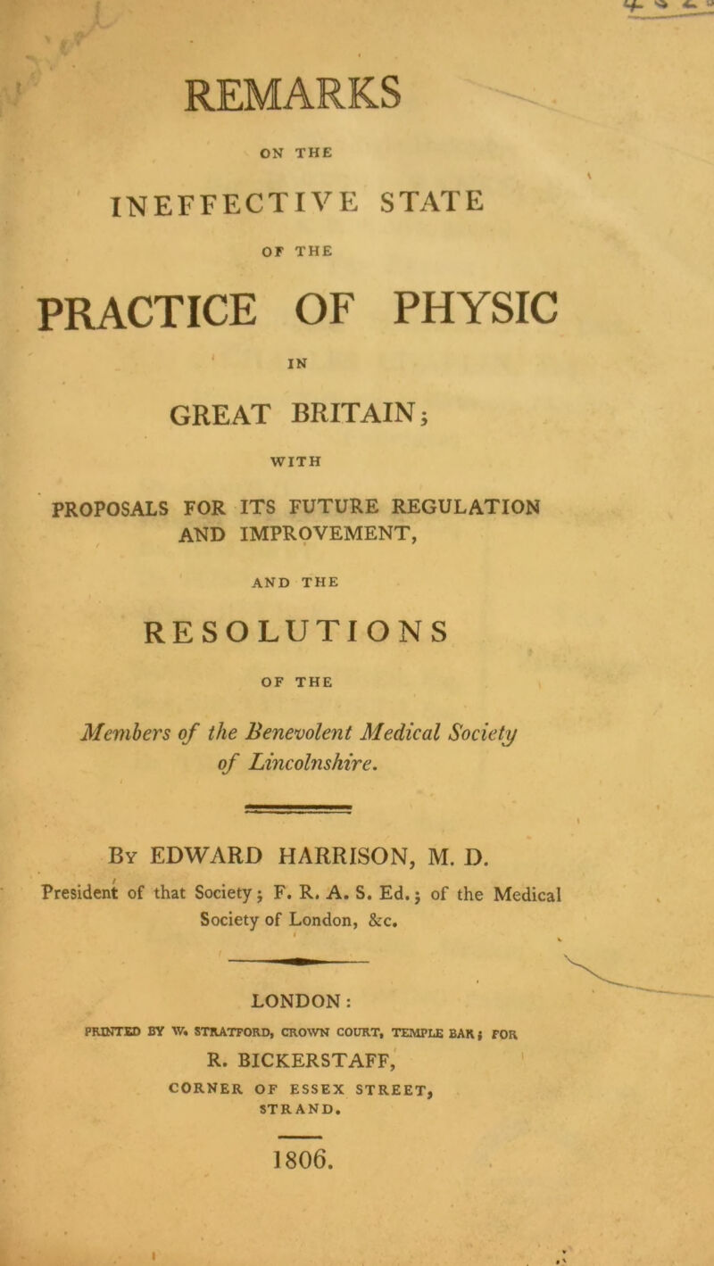 >’ ‘ REMARKS ON THE ' INEFFECTIVE STATE or THE PRACTICE OF PHYSIC ' IN GREAT BRITAIN 5 WITH PROPOSALS FOR ITS FUTURE REGULATION AND IMPROVEMENT, ' AND THE RESOLUTIONS OF THE Members of the Benevolent Medical Society of Lincolnshire. By EDWARD HARRISON, M. D. President of that Society; F. R. A. S. Ed. j of the Medical Society of London, &c, I LONDON: PMNTSD BY W. STRATFORD, CROWN COURT, TEMPLE BAR { FOR R. BICKERSTAFF,' CORNER OF ESSEX STREET, STRAND. 1806. I