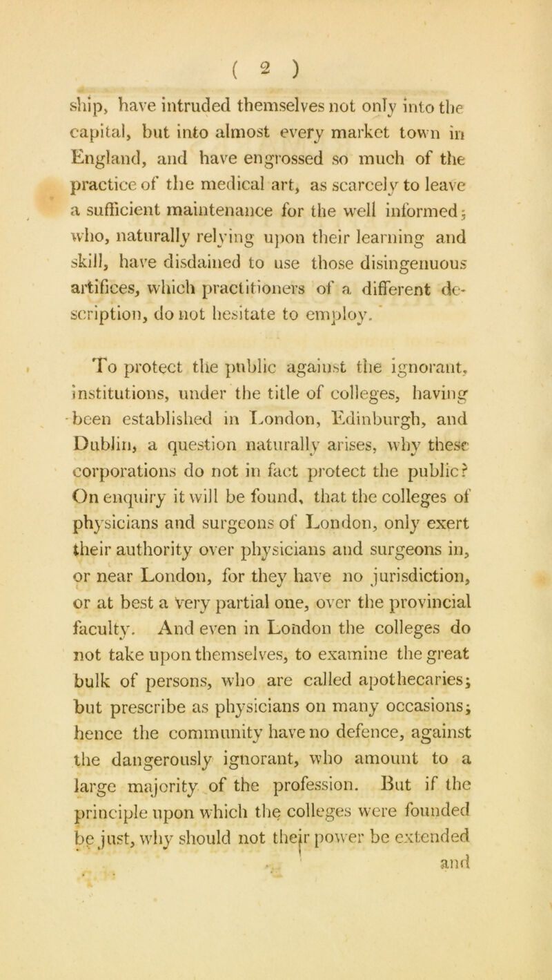 ship> have intruded themselves not only into the capital, but into almost every market town in England, and have englossed so much of the practice of the medical art, as scarcely to leave a sufficient maintenance for the well informed 5 who, naturally relying u))on their learning and skill, have disdained to use those disingenuous artifices, which practitioners of a different de- scription, do not hesitate to employ. * To protect the ]mblic against the ignorant, institutions, under the title of colleges, having •been established in T.ondon, Edinburgh, and Dublin, a question naturally arises, why these corporations do not in fact protect the public? On enquiry it will be found, that the colleges of physicians and surgeons of London, only exert their authority over physicians and surgeons in, or near London, for they have no jurisdiction, or at best a very partial one, over the provincial faculty. And even in London the colleges do not take upon themselves, to examine the great bulk of persons, who are called apothecaries; but prescribe as physicians on many occasions; hence the community have no defence, against the dangerously ignorant, who amount to a large majority of the profession. But if the principle upon wdiich the colleges were founded be just, why should not thejr power be extended and