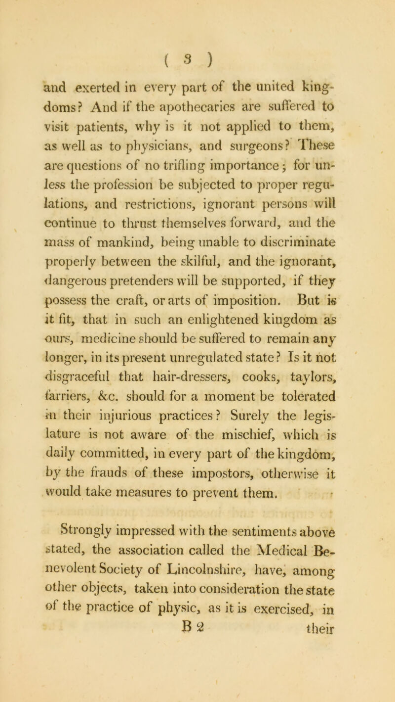 and exerted in every part of the united king- doms ? And if the apothecaries are suffered to visit patients, why is it not applied to them, as well as to physicians, and surgeons? These are questions of no trifling importance; for un- less the profession be subjected to proper regu- lations, and restrictions, ignorant persons will continue to thrust themselves forward, and the mass of mankind, being unable to discriminate properly between the skilful, and the ignorant, <Jangerous pretenders will be supported, if they possess the craft, or arts of imposition. But k it fit, that in such an enlightened kingdom as ours, medicine should be suffered to remain any longer, in its present unregulated state? Is it not disgraceful that hair-dressers, cooks, taylors, farriers, &c. should for a moment be tolerated in their injurious practices ? Surely the legis- lature is not aware of- the mischief, which is daily committed, in every part of the kingdom, by the frauds of these impostors, otherwise it would take measures to prevent them. Strongly impressed with the sentiments above stated, the association called the Medical Be- nevolent Society of Lincolnshire, havej among other objects, taken into consideration the state of the practice of physic, as it is exercised, in « B 52 their f