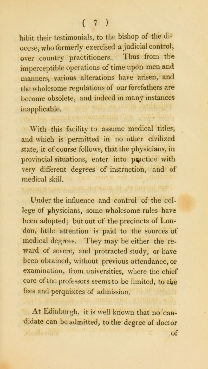 hlbit their testimonials, to the bishop of the di- ocese, who formerly exercised a judicial control^ over country practitioners. i hus from the imperceptible operations of time upon men and manners, various alterations have arisen, and the wholesome regulations of our forefathers are become obsolete, and indeed in many instances inapplicable. With this facility to assume medical titles, and which is permitted in no other civilized state, it of course follows, that the physicians, in provincial situations, enter into pnp.ctice with very different degrees of instruction, and of medical skill. Under the influence and control of the col- lege of physicians, some wholesome rules have been adopted; but out of the precincts of Lon- don> little attention is paid to the sources of medical degrees. They may be either the re- ward of severe, and protracted study, or have been obtained, without previous attendance, or examination, from universities, wdiere the chief care of the professors seems to be limited, to the fees and perquisites of admission, At Edinburgh, it is well known that no can- didate can be admitted, to the degree of doctor .of