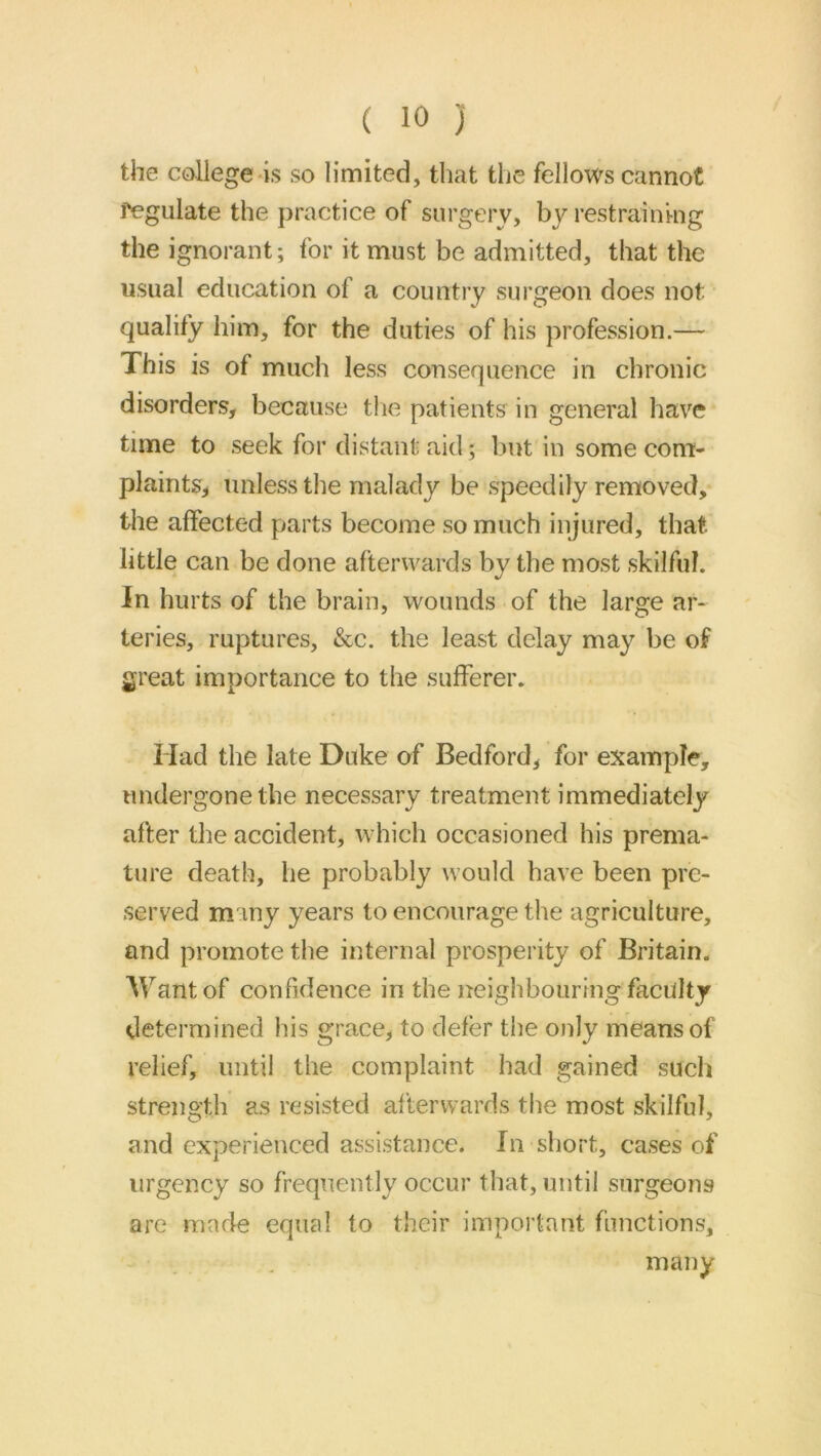 the college-is so limited, that the fellows cannot fegulate the practice of surgery, by restrainkig the ignorant; for it must be admitted, that the usual education of a country surgeon does not qualify him, for the duties of his profession.— This is of much less consequence in chronic disorders, because tlie patients in general have time to seek for distant aid; but in some com- plaints, unless the malady be speedily removed,* the affected parts become so much injured, that little can be done afterwards by the most skilful. In hurts of the brain, wounds of the large ar- teries, ruptures, &c. the least delay may be of great importance to the sufferer. Had the late Duke of Bedford, for example, undergone the necessary treatment immediately after the accident, which occasioned his prema- ture death, he probably would have been pre- served m my years to encourage the agriculture, and promote the internal prosperity of Britain. Want of confidence in the neighbouring faculty determined his grace, to defer the only means of relief, until the complaint had gained such strength as resisted afterwards the most skilful, and experienced assistance. In short, cases of urgency so frequently occur that, until surgeons are made equal to their important functions, many