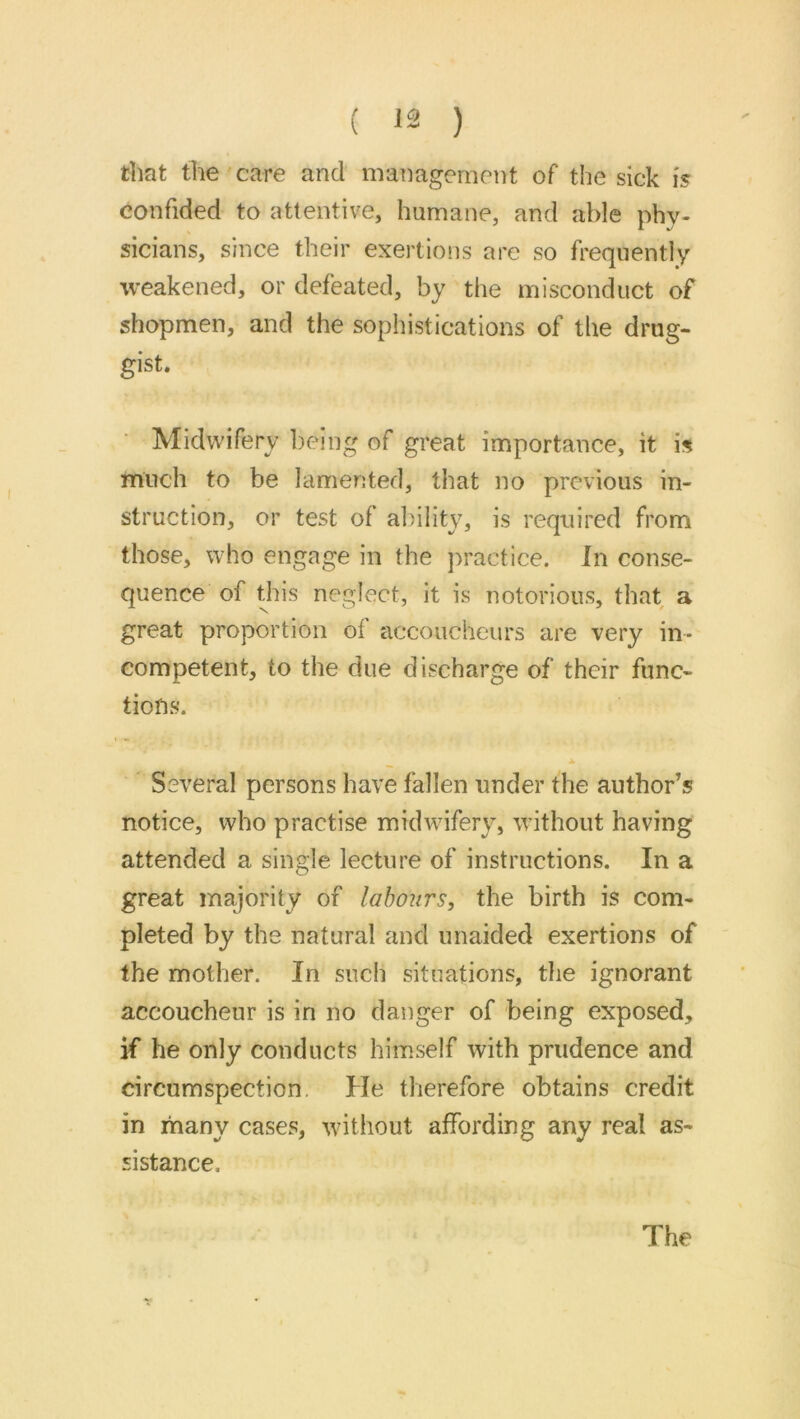 that the care and management of the sick 15 confided to attentive, humane, and able phy- sicians, since their exertions are so frequently weakened, or defeated, by the misconduct of shopmen, and the sophistications of the drug- gist. ■ Midwifery being of great importance, it is much to be lamented, that no previous in- struction, or test of ability, is required from those, who engage in the ])ractice. In conse- quence of this neglect, it is notorious, that a great proportion of accoucheurs are very in- competent, to the due discharge of their func- tions. ▲ Several persons have fallen under the author’s notice, who practise midwifery, without having attended a single lecture of instructions. In a great majority of labours, the birth is com- pleted by the natural and unaided exertions of the mother. In such situations, the ignorant accoucheur is in no danger of being exposed, if he only conducts himself with prudence and circumspection, He therefore obtains credit in many cases, without affording any real as- sistance. The