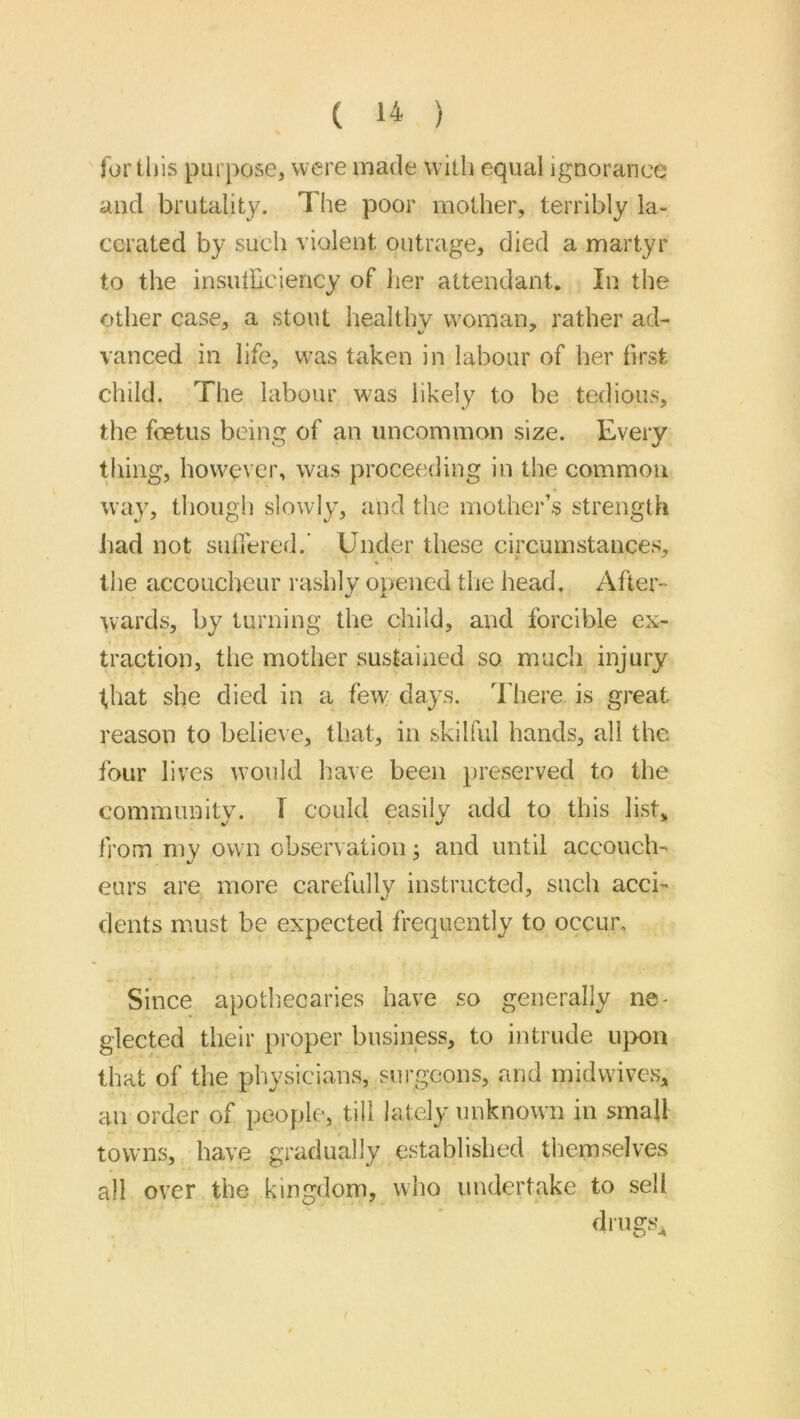 for tills purpose, were made with equal ignorance and brutality. The poor mother, terribly la- cerated by such violent outrage, died a martyr to the insutbciency of Iier attendant. In the other case, a stout healthy woman, rather ad- vanned in life, was taken in labour of her first child. The labour was likely to be tedious, the foetus being of an uncommon size. Every tiling, however, was proceeding in the common way, though slowly, and the mother’s strength had not sufiered.’ Under these circumstances, the accoucheur rashly opened the head. After- wards, by turning the child, and forcible ex- traction, the mother sustained so much injury that she died in a few days. There, is great reason to believe, that, in skilful hands, all the four lives w’ould have been preserved to the community. T could easily add to this list, from my own observation; and until accouch- eurs are more carefully instructed, such acci- dents must be expected frequently to occur. Since apothecaries have so generally ne- glected their proper business, to intrude ujxm that of the physicians, sui’geons, and midwives, an order of people, till lately unknown in small towns, have gradually established themselves all over the kingdom, who undertcake to sell dmgs^
