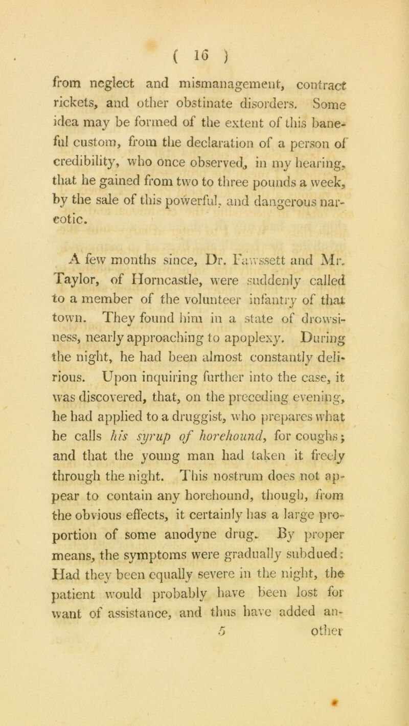 ( 1*5 ) from neglect and mismanagement, contract rickets, and other obstinate disorders. Some idea may be formed of the extent of this bane- lul custom, from the declaration of a person of credibility, who once observed., in my hearing, that he gained from two to three pounds a week, by the sale of this powerful, and dangerous nar- cotic. A few months since. Dr. Favrssett and Mi-. Taylor, of Horncastle, were suddenly called to a member of the volunteer infantiy of that, town. They found iiim in a state of drowsi- ness, nearly approaching to apoplexy. During the night, he had been almost constantly deli- rious. Upon inquiring further into the case, it was discovered, that, on the preceding evening, he had applied to a druggist, who pre[>ares what he calls hfs syrup of horelwiindy for coughs; and that the young man had taken it freely through the night. This nostrum does not ap- pear to contain any horehound, though, from the obvious effects, it certainly has a large pro- portion of some anodyne drug. By proper means, the symptoms were gradually subdued: Had they been equally severe in the night, the patient would probably have been lost for want of assistance, and thus have added an- fj other #