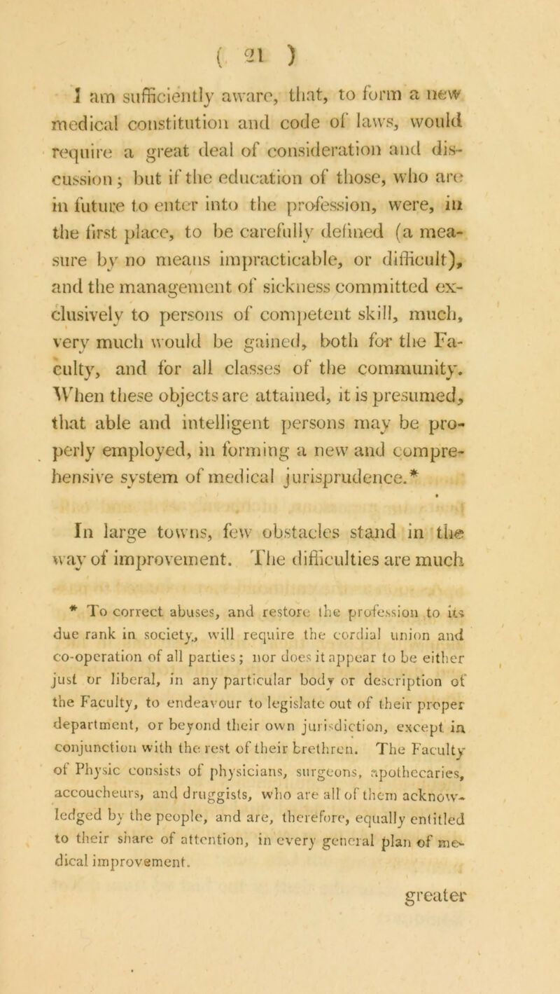 (. 211 ) J fim sufficiently aware, that, to form a new medical constitution and code ol laws, would ■ require a great deal of consideration and dis- cussion; but if the education of those, who are in future to enter into the profession, were, in the hrst place, to be carefidly defined (a mea- sure by no means impracticable, or difficult), and the management of sickness committed ex- clusively to persons of competent skill, much, verv much would be gained, both for the Fa- culty, and tor all classes of the community, '^Vhen these objects are attained, it is presumed, that able and intelligent persons may be pro- perly employed, in forming a new and compre- hensive system of medical jurisprudence.* • In large towns, few obstacles sta.nd in the way of improvement. The difficulties are much * To correct abuses, and restore the profession to it-i due rank in society., will require the cordial union and co-operation of all parties; nor does it appear to be either just or liberal, in any particular body or description of the Faculty, to endeavour to legislate out of their proper department, or beyond their own juiTdlction, except in conjunction with the. rest of their brethren. The Faculty ot Physic consists of physicians, surgeons, apothecaries, accoucheurs, and druggists, who are all of them acknow'- Icdged by the people, and are, therefore, equally entitled to their share of attention, in every general plan of nio dical improvement. \ greater