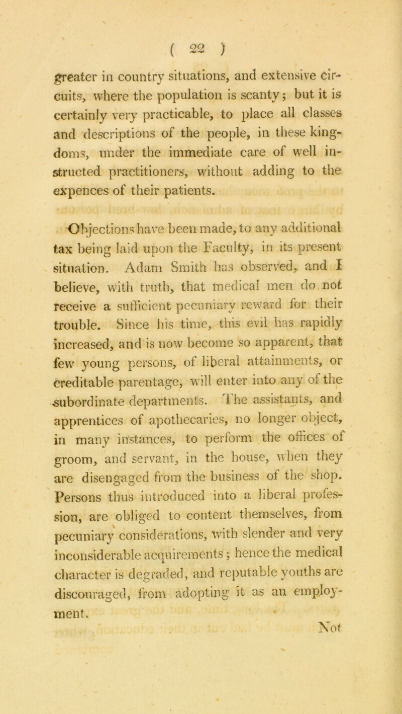 j^eater in country situations, and extensive cir- cuits, where the population is scanty; but it is certainly very practicable, to place all classes and descriptions of the people, in these king- doms, under the immediate care of well in- structed practitioners, without adding to the expences of their patients. Objections have been made, to any additional tax being laid upon the Faculty, in its present situation, Adam Smith has observed, and I believe, with truth, that medical men do,not receive a sufficient pecuniary reward for their trouble. Since his time, this evil has rapidly increased, and is now become so apparent, that few young persons, of liberal attainments, or Creditable parentage, will enter into any of the ^subordinate departments, 1 he assistant.s, and apprentices of apothecaries, no longer object, in many instances, to |)crform the offices oi groom, and servant, in the house, when they are disengaged from the busine,ss of the shop. Persons thus introduced into a liberal profes- sion, are obliged to content themselves, from pecuniary considerations, with slender and very inconsiderable acquirements; hence the medical character is degraded, and reputable youths are discouraged, from adopting it as an employ- ment. Not