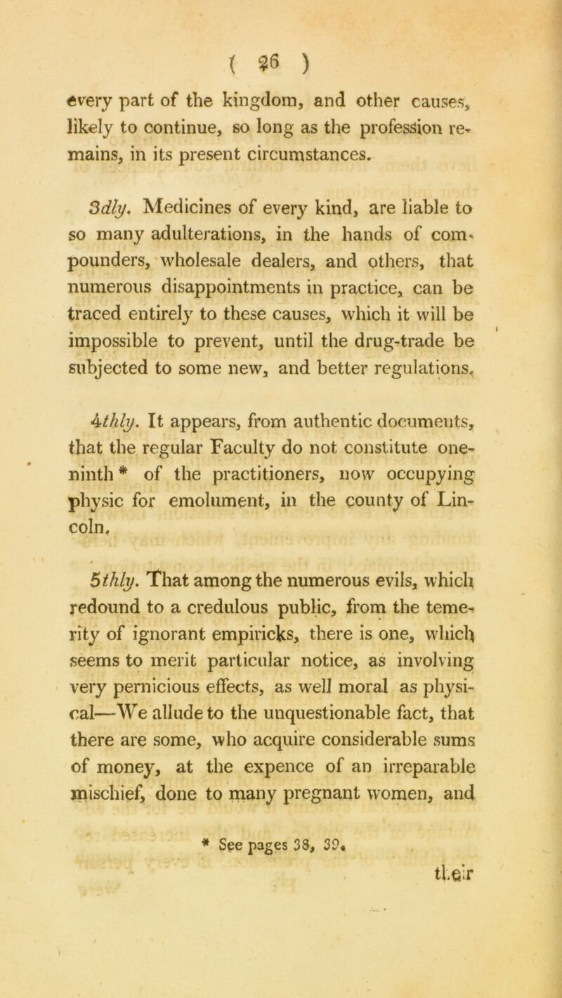 { 36 ) «very part of the kingdom, and other causes, likely to continue, so long as the profession re^ mains, in its present circumstances. ^dly. Medicines of every kind, are liable to so many adulterations, in the hands of com^ pounders, wholesale dealers, and others, that numerous disappointments in practice, can be traced entirely to these causes, which it will be impossible to prevent, until the drug-trade be subjected to some new, and better regulations, Athly. It appears, from authentic documents, that the regular Faculty do not constitute one- ninth * of the practitioners, now occupying physic for emolument, in the county of Lin- coln, Bthly. That among the numerous evils, which redound to a credulous public, from the teme- rity of ignorant empiricfes, there is one, which seems to merit particular notice, as involving very pernicious effects, as well moral as physi- cal—We allude to the unquestionable fact, that there are some, who acquire considerable sums of money, at the expence of an irreparable mischief, done to many pregnant women, and tlcir * See pages 38, 39,