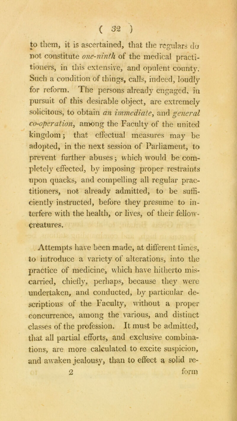 to them, it is ascertained, that the regulars da not constitute one-ninth of the medical practi- tioners, in this extensive, and opulent count}^ Such a condition of things, calls, indeed, loudly for reform. The persons already engaged, in pursuit of this desirable object, are extremely .solicitous, to obtain an immediate, and general co-operation, anwng the Faculty of the united kingdom; that etfectual measures may be adopted, in the next session of Parliament, to prevent further abuses; which would be com- pletely effected, by imposing proper restraints upon quacks, and compelling all regular prac- titioners, not already admitted, to be suffi- ciently instructed, before they presume to in- terfere wdth the health, or lives, of their fello\v- <)reatures. Attempts have been made, at different times, to introduce a variety of alterations, into the practice of medicine, which have hitherto mis- carried, chiefly, perhaps, because they were undertaken, and conducted, by particular de- scriptions of the Faculty, without a proper concurrence, among the various, and distinct classes of the profession. It must be admitted, that all partial efforts, and exclusive combina- tions, are more calculated to excite suspicion, and awaken jealousy, than to effect a solid re- 2 form