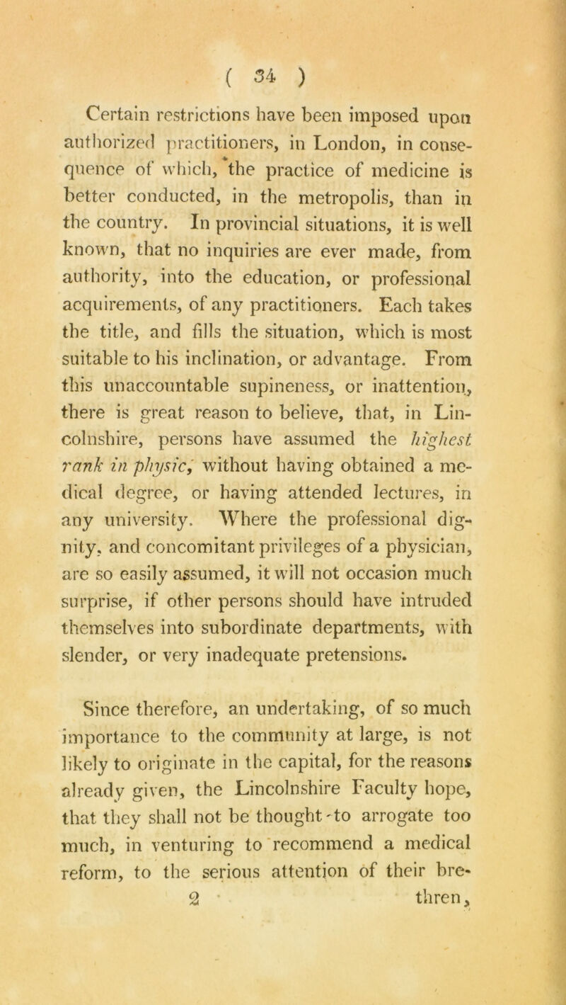 ( ) Certain restrictions have been imposed upon authorized practitioners, in London, in conse- quence of which, the practice of medicine is better conducted, in the metropolis, than in the country. In provincial situations, it is well known, that no inquiries are ever made, from authority, into the education, or professional acquirements, of any practitioners. Each takes the title, and fills the situation, which is most suitable to his inclination, or advantage. From this unaccountable supineness, or inattention, there is great reason to believe, that, in Lin- colnshire, persons have assumed the highest rank in physic, without having obtained a me- dical degree, or having attended lectures, in any university. Where the professional dig- nity, and concomitant privileges of a physician, are so easily assumed, it will not occasion much surprise, if other persons should have intruded themselves into subordinate departments, with slender, or very inadequate pretensions. Since therefore, an undertaking, of so much importance to the community at large, is not likely to originate in the capital, for the reasons already given, the Lincolnshire Faculty hope, that they shall not be thought -to arrogate too much, in venturing to'recommend a medical reform, to the serious attention of their bre- 2 • thren.