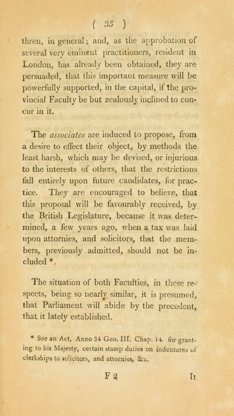 tliren, in general j and, as the approbation of several very eminent practitioners, resident in London, has already been obtained, they are persuaded, that this important measure will be powerfully supported, in the capital, if the pro- vincial Faculty be but zealously inclined to con- cur in it. The associates are induced to propose, from a desire to effect their object, by methods the least harsh, which may be devised, or injurious to the interests of others, that the restidctions fall entirely upon future candidates, for prac- tice. They are encouraged to believe, that this proposal will be favourably received, by the British Legislature, because it was deter- mined, a few years ago, when a tax was laid upon attornies, and solicitors, that the mem- bers, previously admitted, should not be in- cluded The situation of both Faculties, in these re- spects, being so nearly similar, it is presumed, that Parliament will abide by the precedent, that it lately established. * See an Act, Anno 34 Geo. IIT, Chap. 14. for grant- ing to his Majesty, certain stamp duties on indentures of clerkships to solicitors, and attornies, See. It