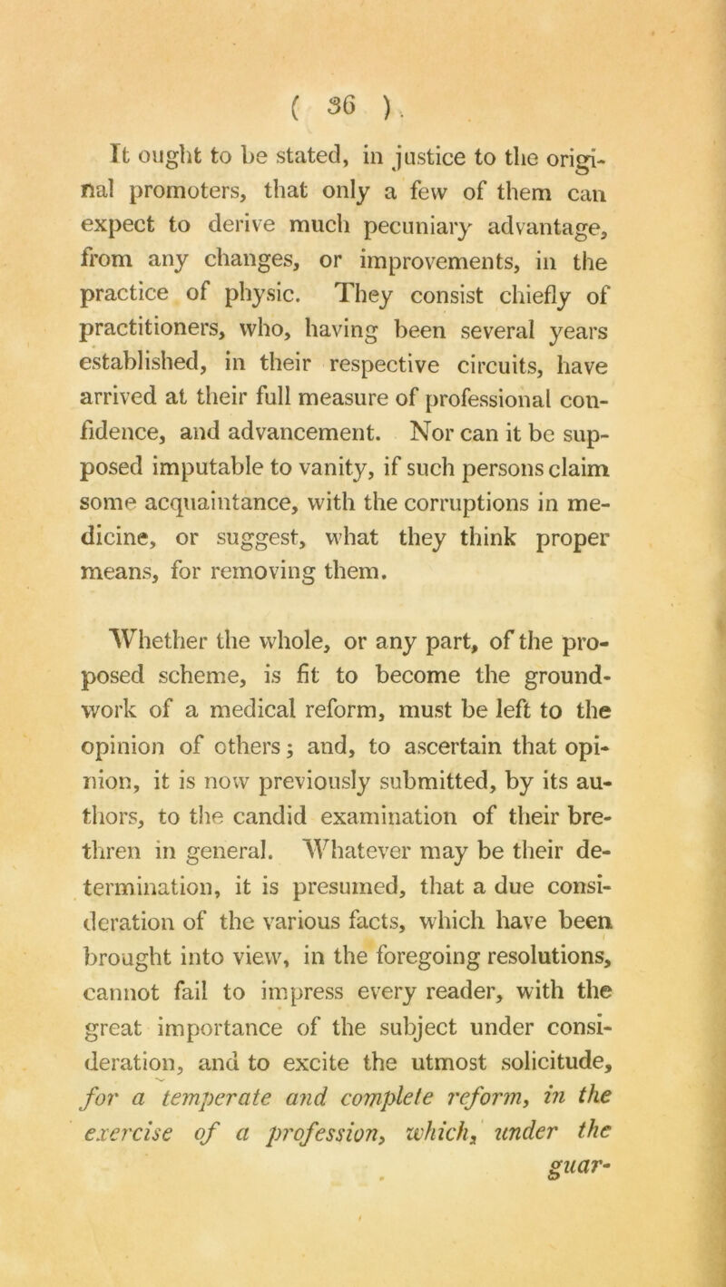 ( 3G ). It ought to be stated, in justice to the origi- nal promoters, that only a few of them can expect to derive much pecuniary advantage, from any changes, or improvements, in the practice of physic. They consist chiefly of practitioners, who, having been several years established, in their respective circuits, have arrived at their full measure of professional con- fidence, and advancement. Nor can it be sup- posed imputable to vanity, if such persons claim some acquaintance, with the corruptions in me- dicine, or suggest, what they think proper means, for removing them. Whether the whole, or any part, of the pro- posed scheme, is fit to become the ground- work of a medical reform, must be left to the opinion of others; and, to ascertain that opi- nion, it is now previously submitted, by its au- thors, to the candid examination of their bre- thren in general. Whatever may be their de- termination, it is presumed, that a due consi- deration of the various facts, which have been I brought into view, in the foregoing resolutions, cannot fail to impress every reader, with the great importance of the subject under consi- deration, and to excite the utmost solicitude, fo7' a temperate and complete reform, in the exercise of a profession, which, itnder the guar^