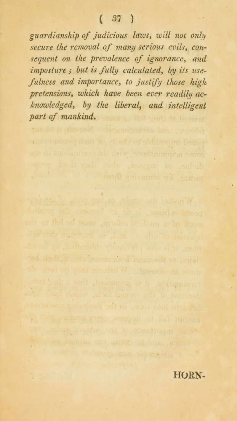 guardianship of judicious laws, zvill not o?ili/ secure the removal of many serious evils, con- sequent on the prevalence of ignorance, and imposture ; but is fully calculated, by its use- fulness and importance, to justify those high pretensions, which have been ever readily ac- knowledged, by the liberal, and mtelligent part of mankind. f t HORN-