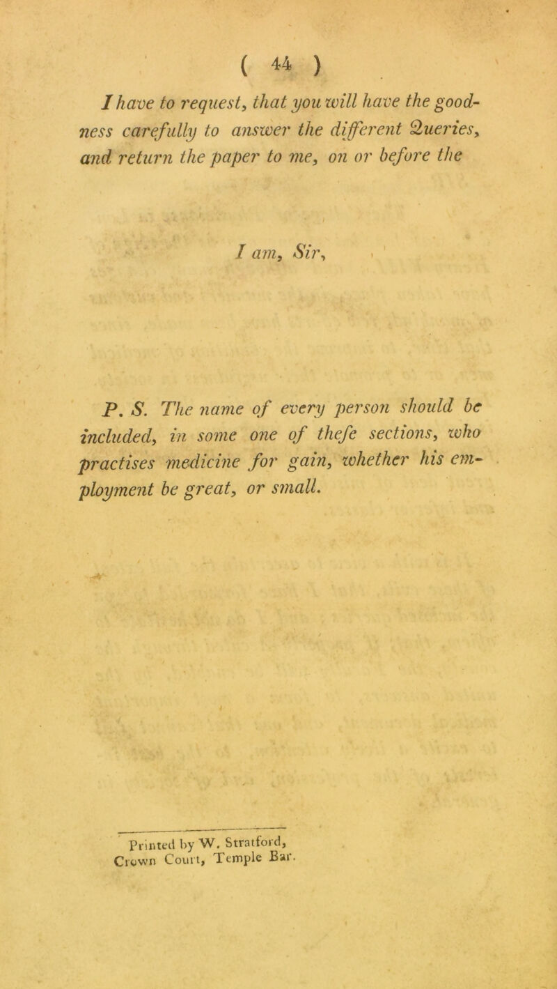 I have to request^ that you will have the good- ness carefully to answer the different Q^uerieSy and return the paper to me, on or before the I am. Sir, P. S. The name of every person should be included, in some one of thefe sections, who practises medicine for gain, whether his em- ployment be great, or smalL 4 Pnr.tecl by W. Stratford, Crown Court, Temple Bar.