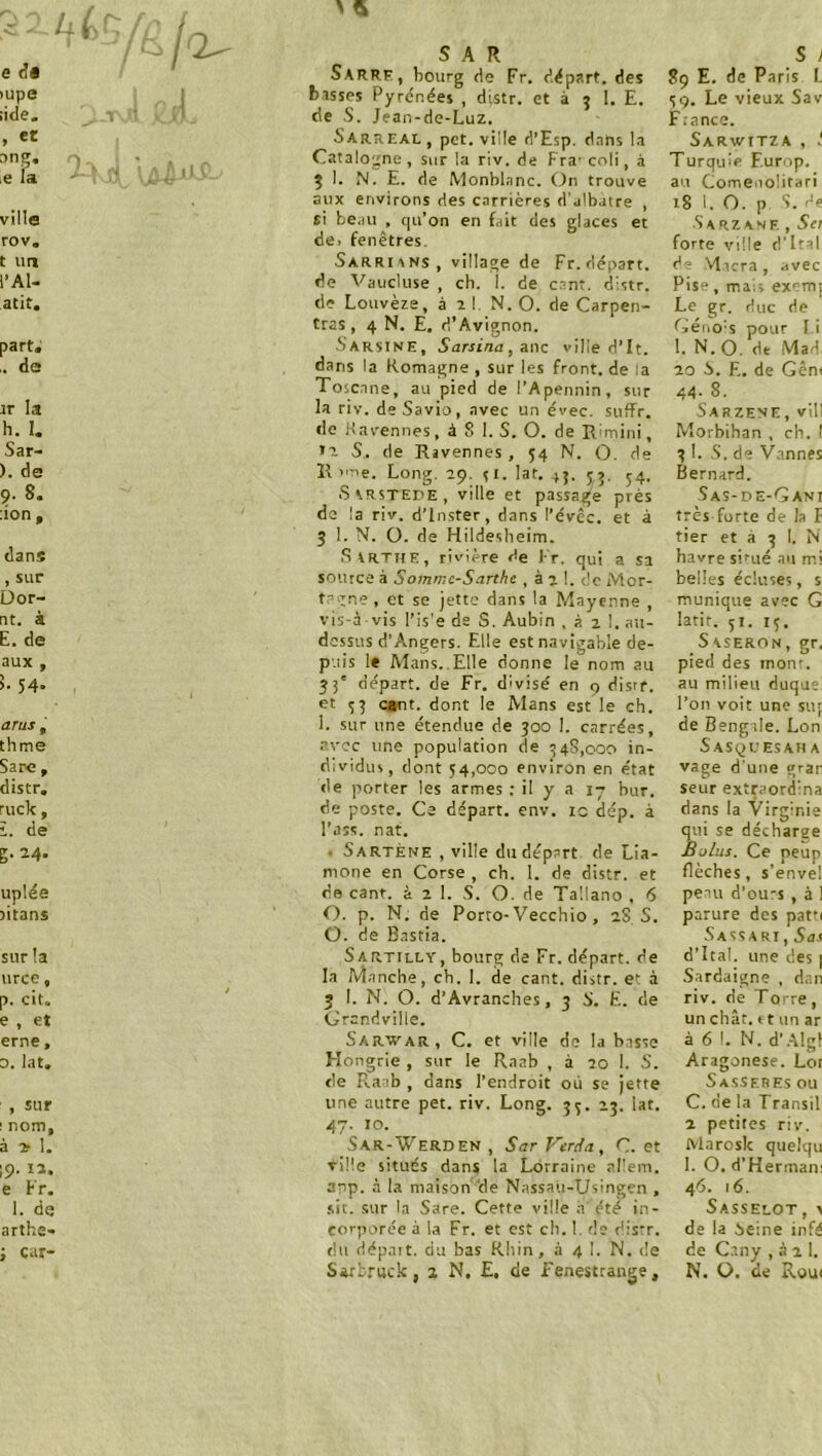 u( SAR S 1 e d« Sarre, bourg de Fr. départ, des 89 E. de Paris I. >upe ; basses Pyrénées , distr. et à 9 1. E. 59. Le vieux Sav iide. de S. Jean-de-Luz. Fiance. , et Sarreal , pet. ville d’Esp. dans la Sarwitza, i ong, ^ - Catalogne , sur la riv. de Fra- coli, à Turquie F.urop. iC la 5 1. N. E. de Monblanc. On trouve au Comeuolitari aux environs des carrières d’albatre , 18 1. 0. p S. ée ville si beau , qu’on en fait des glaces et Sarz ANE , Sei rov. de. fenêtres- forte ville ri’Iral t un Sarrisns, village de Fr. départ. de ,\1icra, .ivec l’Al- de Vaucluse , ch. 1. de csnt. distr. Pis“ , mais ex^mj atit. de Louvèze, à 11 N. 0. de Carpen- tras, 4 N. E. d’Avignon. Le gr. duc de Céno's pour I i part. SarsinE, Sarsina, a.nc ville d’It. 1. N.O. de Mad, ,. de dans la Romagne , sur les front, de la Toscane, au pied de l’Apennin, sur 20 S. E. de Gêni 44- 8. tr la la riv. de Savio, avec un évec. suffr. Sarzene, vil! h. 1. do Kavennes, à 8 1. S. 0. de Rlmini, Morbihan , ch. 1 Sar- S,, de Rjvennes , 54 N. 0. de 3 I. 8. de Vannes ). de Il >'oe. Long. 29. SI. lat. 45. 55. 54. Bernard. 9. 8. Sarstede, ville et passage près de la riv. d’inster, dans l’évêc. et à 3 1. N. 0. de Hildesheim. 8as-de-Gani lion. très forte de la f tier et a 3 1. N dans .Svrthe, rivière de Ir. qui a sa havre situé au mi , sur üor- source à Sommc-Sarthe , à 2 1. de Mor- belles écluses, s t?vne , et se jette dans la Mayenne , vis-à vis l’is'e de S. Aubin , à 2 1. au- munique avec G nt. à latit. 31. 15. E. de dessus d’Angers. Elle est navigable de- Saseron, gr. aux , puis le Mans.. Elle donne le nom au pied des mont. >■ 54. 33' départ, de Fr. divisé en 9 distr. et 53 cant. dont le Alans est le ch. au milieu duquel l’on voit une sur arus , I. sur une étendue de 300 1. carrées. de Bengale. Lon thme avec une population de 348,000 in- dividus, dont 54,000 environ en état Sasqlesah A Sarc , vage d’une grar distr. de porter les armes ; il y a 17 bur. seur extifaordina ruck, de poste. Ce départ, env. ic dép. à dans la Virginie î. de l'ass. nat. qui se décharge g-24. • Sartène , ville du départ de Lia- mone en Corse , ch. I. de distr. et Bolus. Ce peup flèches, s’envel uplée de cant. à 2 1. S. O. de Tallano . 6 peau d’ou-s , à 1 jitans 0. p. N. de Porto-Vecchio , aS S. 0. de B.astia. parure des pat’i Sa SS A RI, Sas sur la Sartilly, bourg de Fr. départ, de d’îtal. une des | urcc, la Manche, ch. I. de cant. distr. et à Sardaigne , dan p. cit. i 3 I. N. 0. d’Avranches, 3 8. E. de riv. de To' re, e , et Grandville. un chât. * t nn ar 0. lat. Hongrie , sur le Raab , à 70 I. S. cie Raab , dans l’endroit où se jette une autre pet. riv. Long. 3^. 2^. lat. <7. 10. Sar-Werden , Sar Ftriin, C. et TÎÜe situés dans la Lorraine allem. anp. à la maison 'de Nassau-Usingen , sit. sur la Sare. Cette ville a été in- corporée à la Fr. et est cb. 1. de disT. du dépatt. du bas Rhin, à 4 I. N. tie Sarb.ruck, 2 N. £, de i'enestrange, Aragonese. Lot S ASS ER ES ou C. de la Transil 2 petites riv. Marosk quelqu 1. O. d’Hermani 46. 16. Sasselot, > de la ieine infé de C.any , à 2 I. N. O. de Roui