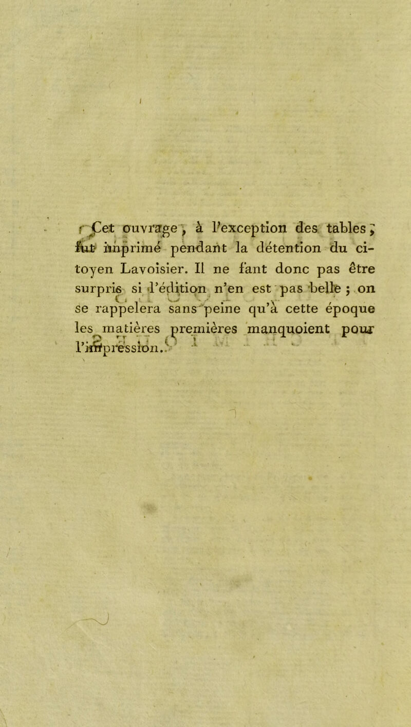 rj^et ouvrage ) à Pexception des. tables ^ fut ïinprimé pèndaiit la détention du ci- toyen Lavoisier. Il ne faut donc pas être surpris si <réçlition n’en est pas 'belle ; on se rappelera sans'peine qu’à cette époque les^matières premières manquoient pour l’i^pi^essidn..^-' -J