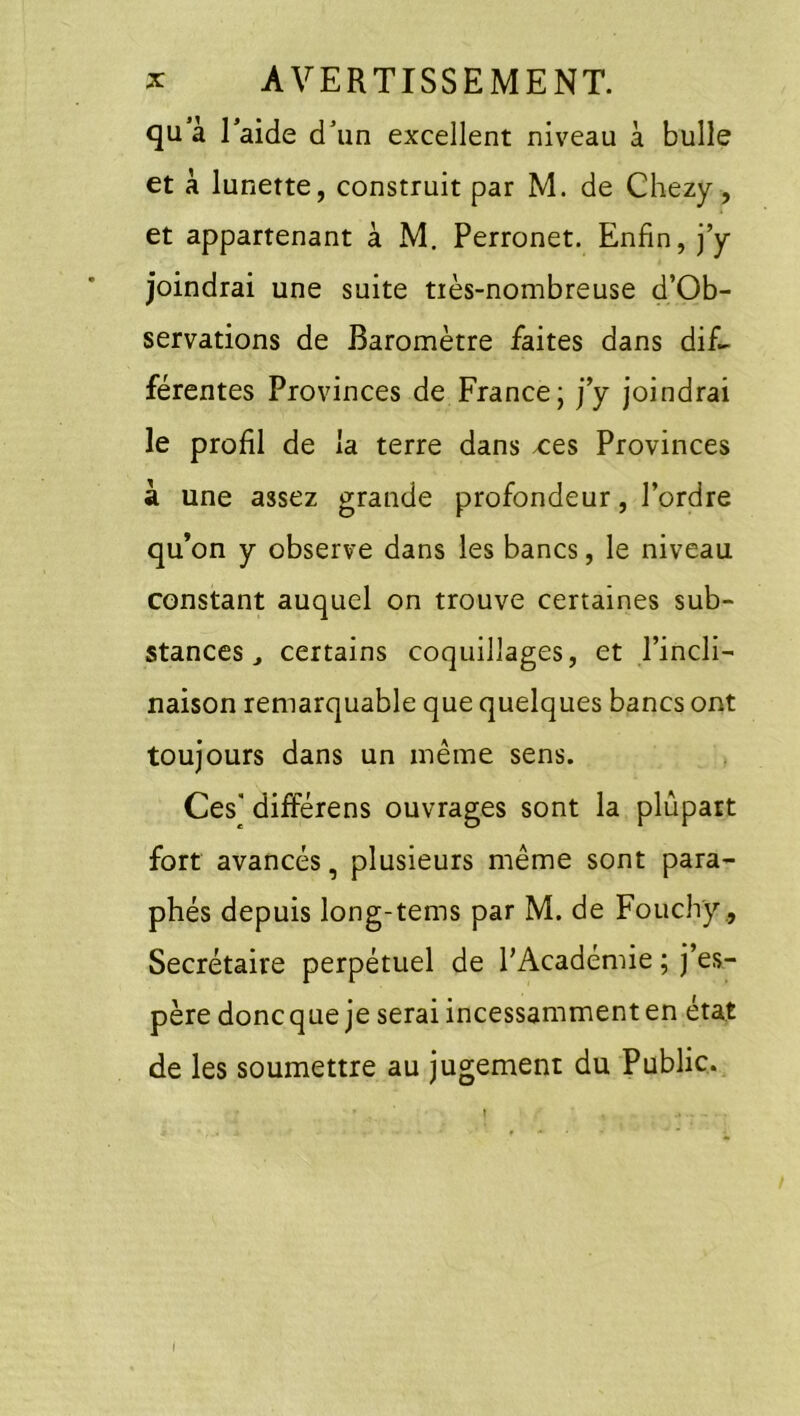 qu à Taide dun excellent niveau à bulle et à lunette, construit par M. de Chezy, et appartenant à M. Perronet. Enfin, j’y joindrai une suite tiès-nombreuse d’Ob- servations de Baromètre faites dans dif- férentes Provinces de France; j’y joindrai le profil de la terre dans -ces Provinces à une assez grande profondeur, l’ordre qu’on y observe dans les bancs, le niveau constant auquel on trouve certaines sub- stances ^ certains coquillages, et l’incli- naison remarquable que quelques bancs ont toujours dans un même sens. Ces différens ouvrages sont la plupart fort avancés, plusieurs même sont para- phés depuis long-tems par M. de Fouchy ., Secrétaire perpétuel de l’Académie ; j’es- père donc que je serai incessamment en état de les soumettre au jugement du Public. (