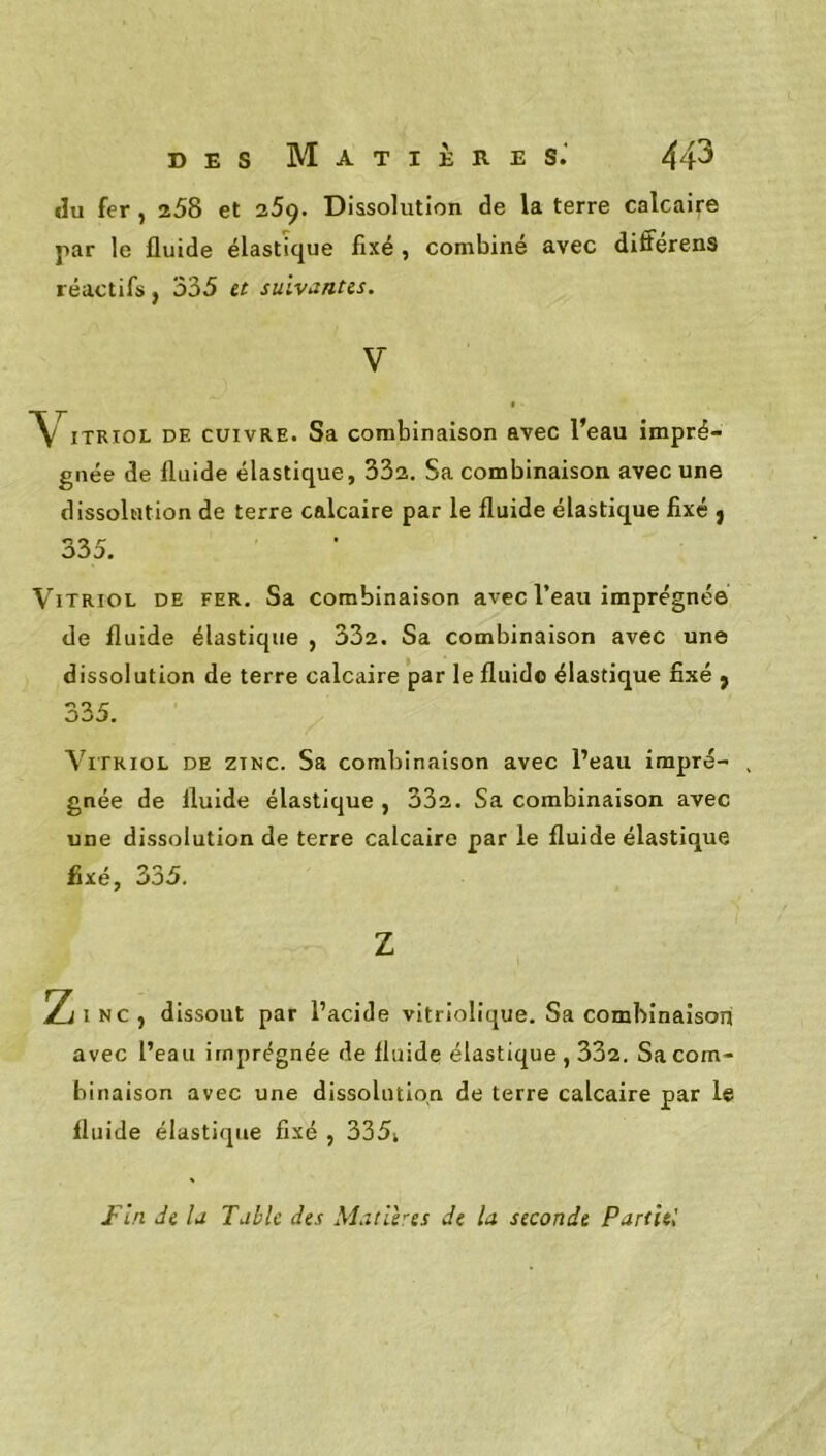 «lu fer , 258 et 25ç. Dissolution de la terre calcaire par le fluide élastique fixé , combiné avec différens réactifs, 335 et suivantes. V ITRIOL DE CUIVRE. Sa combinaison avec l’eau impré- gnée de fluide élastique, 332. Sa combinaison avec une dissolution de terre calcaire par le fluide élastique fixé } 335. Vitriol de fer. Sa combinaison avec l’eau imprégnée de fluide élastique , 332. Sa combinaison avec une dissolution de terre calcaire par le fluide élastique fixé j 335. Vitriol de zinc. Sa combinaison avec l’eau impré- . gnée de fluide élastique , 332. Sa combinaison avec une dissolution de terre calcaire par le fluide élastique fixé, 335. Z Zi INC, dissout par l’acide vitriolique. Sa combinaison avec l’eau imprégnée de fluide élastique , 332. Sa com- binaison avec une dissolution de terre calcaire par le fluide élastique fixé , 335i Fin de la Table des Matlhes de la seconde Partit!