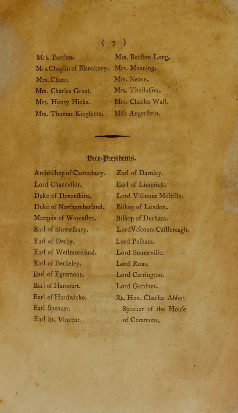 ' jpfiwjj ( Mrs. Burdon. Mrs.Chaplin of Blanckney. Mrs. Chute. . 1 • ■ Mrs. Charles Grant. Mrs. Henry Hicks. Mrs. Thomas Kingfcote. 7 ) Mrs. Beefton Long. Mrs. Manning. Mrs. Neave. Mrs. Thelluflon. Mrs. Charles Wall. Mifs Angerftein. ®ice*$re.sitDentj$. Archbilhop of Canterbury. Lord Chancellor. Duke of Devonfliire. Duke of Northumberland. Marquis of Worcefter. Earl of Shrewsbury. Earl of Derby. Earl of Wellmoreland. Earl of Berkeley. Earl of Egremont. Earl of Harcourt. Earl of Hardwicke. Earl Spencer. Earl St. Vincent. Earl of Darnley. Earl of Limerick. Lord Vifcount Melville. Bilhop of London. Bifliop of Durham. LordVifcountCafllereagh. Lord Pelham. Lord Somerville. Lord Rous. Lord Carrington. Lord Gardner. Rt. Hon. Charles Abbot Speaker of the Houfe of Commons. Y