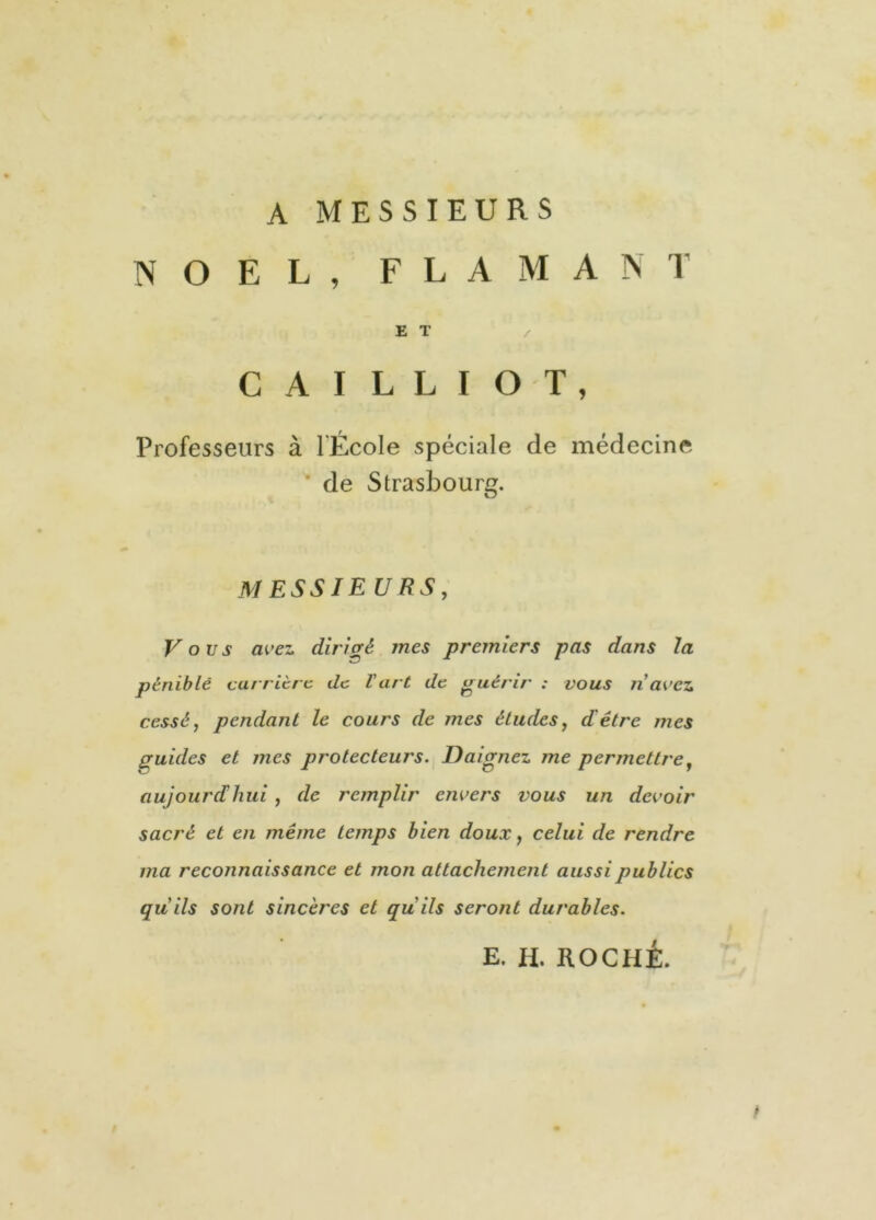 A MESSIEURS NOËL, FLAMANT E T C A I L L I O T , Professeurs à l'École spéciale de médecine de Strasbourg. MESSIE U RS, Vous avez dirigé mes premiers pas dans la pénible carrière de Vart de guérir ; vous n avez cessé, pendant le cours de mes études, d'être mes guides et mes protecteurs. Daignez me permettre, aujourd'hui , de remplir envers vous un devoir sacré et en même temps bien doux, celui de rendre ma reconnaissance et mon attachement aussi publics qu’ils sont sincères et qu'ils seront durables. E. H. ROCHÉ. /