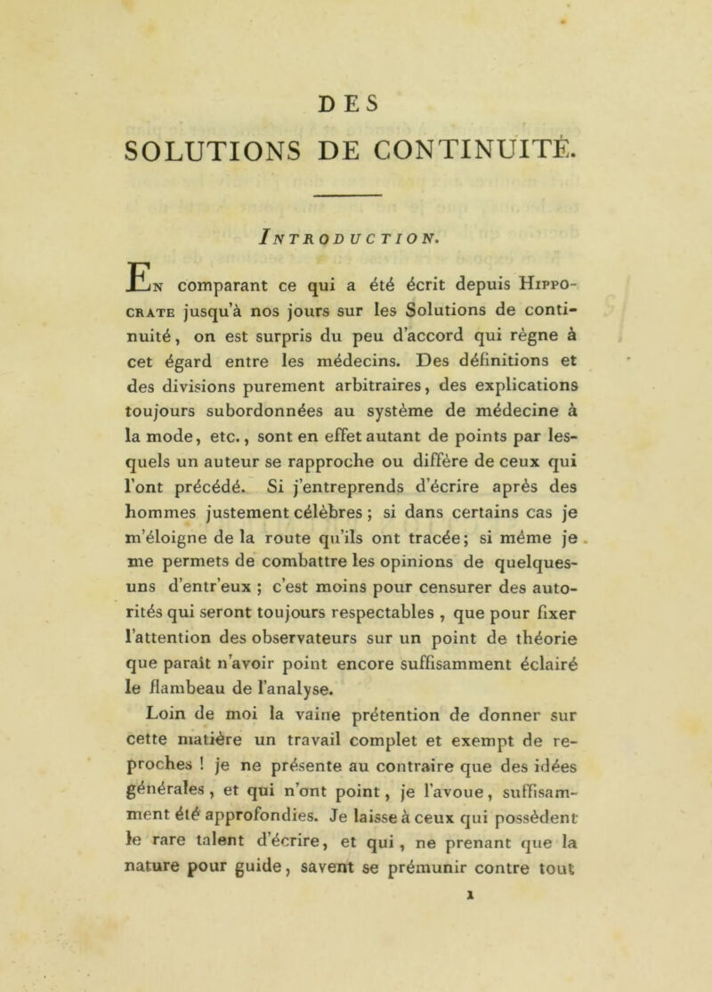 DES SOLUTIONS DE CONTINUITÉ. InTROD UC T ION. En comparant ce qui a été écrit depuis Hippo- crate jusqu’à nos jours sur les Solutions de conti- nuité , on est surpris du peu d’accord qui règne à cet égard entre les médecins. Des définitions et des divisions purement arbitraires, des explications toujours subordonnées au système de médecine à la mode, etc., sont en effet autant de points par les- quels un auteur se rapproche ou diffère de ceux qui l’ont précédé. Si j’entreprends d’écrire après des hommes justement célèbres ; si dans certains cas je m’éloigne delà route qu’ils ont tracée; si même je me permets de combattre les opinions de quelques- uns d’entr’eux ; c’est moins pour censurer des auto- rités qui seront toujours respectables , que pour fixer l’attention des observateurs sur un point de théorie que parait n avoir point encore suffisamment éclairé le flambeau de l’analyse. Loin de moi la vaine prétention de donner sur cette matière un travail complet et exempt de re- proches ! je ne présente au contraire que des idées générales, et qui n’ont point, je l’avoue, suffisam- ment été approfondies. Je laisse à ceux qui possèdent le rare talent d’écrire, et qui, ne prenant que la nature pour guide, savent se prémunir contre tout