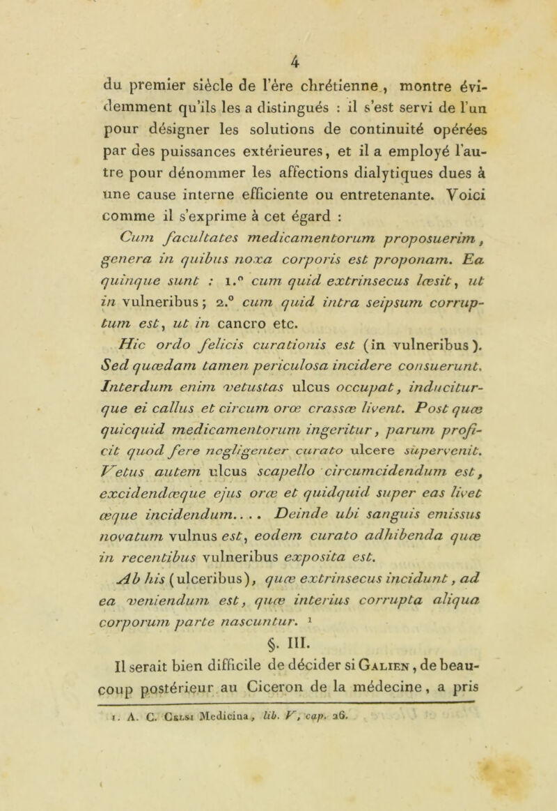 du premier siècle de l’ére chrétienne , montre évi- demment qu’ils les a distingués : il s’est servi de l’un pour désigner les solutions de continuité opérées par des puissances extérieures, et il a employé l'au- tre pour dénommer les affections dialytiques dues à une cause interne efficiente ou entretenante. Voici comme il s’exprime à cet égard : Cum facultates medicamentorum proposuerim, généra in quibus noxa corporis est proponam. Ea quirique sunt ; i.° cum quid extrinsecus læsit, ut in vulneribus ; 2.0 cum quid intra seipsum corrup- tum est, ut in cancro etc. Hic or do felicis curationis est (in vulneribus). Sed qucedam tamen periculosa incidere consuerunt. Interdum enim xe tus tas ulcus occupât, inducitur- que ei callus et circum orœ crassæ livent. Post quœ quicquid medicamentorum ingeritur, parum profi- cit quod fere ncgligenter curato ulcéré superecnit. Vêtus autem ulcus scapello circumcidendum est, excidendœque ejus orœ et quidquid super eas lie et ceque incidendum.. . . Deinde ubi sanguis emissus novatum vulnus est, eodem curato adhibenda quœ in recentibus vulneribus exposita est. Ab his ( ulceribus), quœ extrinsecus incidunt, ad ea xeniendum est, quœ interius corrupta aliqua corporum parte nascuntur. 1 111. Il serait bien difficile de décider si Galien , de beau- coup postérieur au Cicéron de la médecine, a pris 1. A. C. CeLsi Mcdiciaa, lib. F, cap- 26.