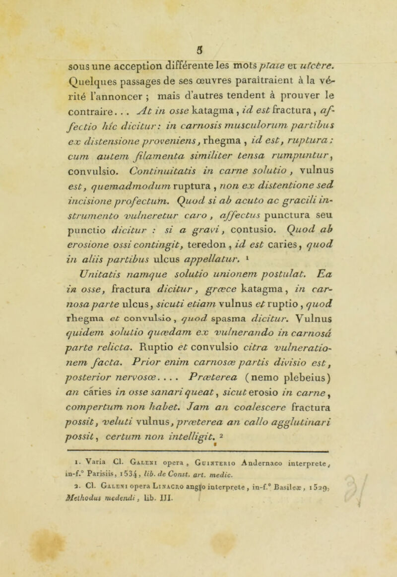 sous une acception différente les mots plaie ez ulcère. Quelques passages de ses œuvres paraîtraient à la vé^ rité l’annoncer ; mais d’autres tendent à prouver le contraire. . . At in osse katagma , ici est fractura , af- fect io hic dicitur: in carnosis musculorum parti bu s ex distensione proveniens, rhegma , id est, ruptura : cum autem f lamenta similiter tensa rumpuntur, convulsio. Continuitatis in carne soiutio , vulnus est, quemadmodum ruptura , non ex distentione sed incisione profectum. Quod si ab acuto ac graci/i in- strumenta xulneretur caro , ajfectns punctura seu punclio dicitur : si a gravi, contusio. Quod ab erosione ossi contingit, teredon , id est caries, quod in aliis partibus ulcus appellatur. 1 Unitatis namque soiutio unionem postulat. Ea in osse y fractura dicitur, græce katagma, in car- nosaparte ulcus, sicuti etiam vulnus et ruptio , quod rhegma et convulsio, quod spasma dicitur. Vulnus quidem soiutio quœdam ex 'uulnerando in carnosd parte relicta. Ruptio et convulsio citra vulneratio- nem facta. Prior enim carnosæ partis divisio est, posterior nervosœ. . . . Prœterea (nemo plebeius) an caries in osse sanari queat, sicuterosio in carne, compertum- non habet. Jam an coalescere fractura possit, xeluti vulnus t prœterea an callo agglutinari possit, certum non intelligit. 2 i. Varia Cl. Galesi opéra, Guisterio Amlernaco interprète.. in-f.° Parisiis, i 534 > lib.deConst. art. medic. a. Cl. Galeni opéra Linacro angjo interprété , in-f.° Basilcæ , Mclhodus medendi, Lib. III.