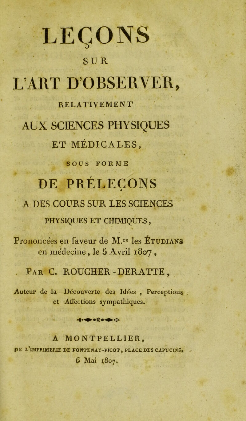 LEÇONS O SUR L’ART D’OBSERVER, RELATIVEMENT AUX SCIENCES PHYSIQUES ET MÉDICALES, sous FORME DE PRÉLECONS J ‘ A DES COURS SUR LES SCIENCES PHYSIQUES ET CHIMIQUES, Prononcées en faveur de Mj® les Étudians en me'decine, le 5 Avril 1807 » . Par C. ROUCHER-DERATTE, Auteur de la Découverte des Idées , Perceptions et Affections sympathiques. A MONTPELLIER, PE l’imprimepoe de fonteway-picot, place des capucuss. 6 Mai ^807.