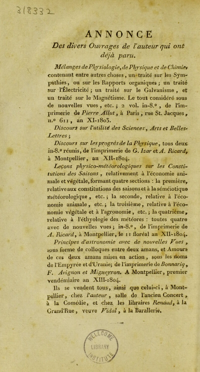 ^(?35x_ ANNONCE Des divers Ouvrages de l’auteur qui ont déjà paru. Mélanges dePhj'siologie, dePhjsique et de CJdmiet contenant entre autres choses , un traité sur les Sym- pathies , ou sur les Rapports organiques j un traité sur l’Électricité j un traité sur le Galvanisme , et un traité sur le Magnétisme. Le tout considéré sous de nouvelles vues , etc. ; 2 vol. in-8.® , de l’im- primerie de Pierre Allut, à Paris , rue St. Jacques , u.° 6ii, an XI-i8o5. Discours sur l'utilité des Sciences, Arts et Belles^ Lettres ; Discours sur les progrès dé la Physique, tous deux ii>8.° réunis, de l’imprimerie de G.IzaretA. Ricard, à Montpellier, an XII-r8o4. Leçons physico-météorologiques sur les Consti- tutions des Saisons , relativement à l’économie ani- male et végétale, formant quatre sections ; la première, relative aux constitutions des saisons et à la séméiotique rliétéorologique , etc. ; la seconde, relative à l’éco- nomie animale , etc. j la troisième, relative à l’éco- nomie végétale et à l’agronomie , etc. -, la quatrième , relative à l’éthyologie des météores : toutes quatre avec de nouvelles vues ; in-8.°, de l’imprimerie de A. Ricard, à Montpellier, le ii floréal an XlI-1804. Principes d’astronomie avec de nouvelles Vues , ôous forme de colloques entre deux amans, et Amours de ces deux amans mises en action, sous les ilom» de l’Empyrée etd’Uranie; de l’imprimerie de Bonnariq , F. Avignon et Migueyron, A Montpellier, premier vendémiaire an XIII-1804. Ils se vendent tous, ainsi que celui-ci, à Mont- pellier , chez, l'auteur, salle do l’ancien Concert, à la Comédie, et chez les libraires Renaud, à la Grand’Rue, veuve Vidal, à la Barallerie,