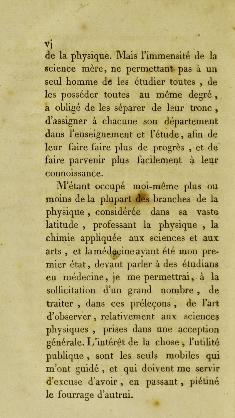 de la physique. Mais l’immensité de la science mère, ne permettant pas à un seul homme de les étudier toutes , de les posséder toutes au même degré , a obligé de les séparer de leur tronc , d’assigner à chacune son département dans l’enseignement et l’étude, afin de leur faire faire plus de progrès , et de faire parvenir plus facilernent à leur connoissance. M’étant occupé moi-même plus ou moins de la plupart dfes branches de la physique, considérée dans sa vaste latitude , professant la physique , la chimie appliquée aux sciences et aux arts , et la médecine ayant été mon pre- mier état, devant parler à des étudians en médecine, je me permettrai, à la sollicitation d’un grand nombre, de traiter , dans ces préleçons , de l’art d’observer, relativement aux sciences physiques , prises dans une acception générale. L’intérêt de la chose , l’utilité publique , sont les seuls mobiles qui m’ont guidé , et qui doivent me servir d’excuse d’avoir, en passant, piétiné le fourrage d’autrui.
