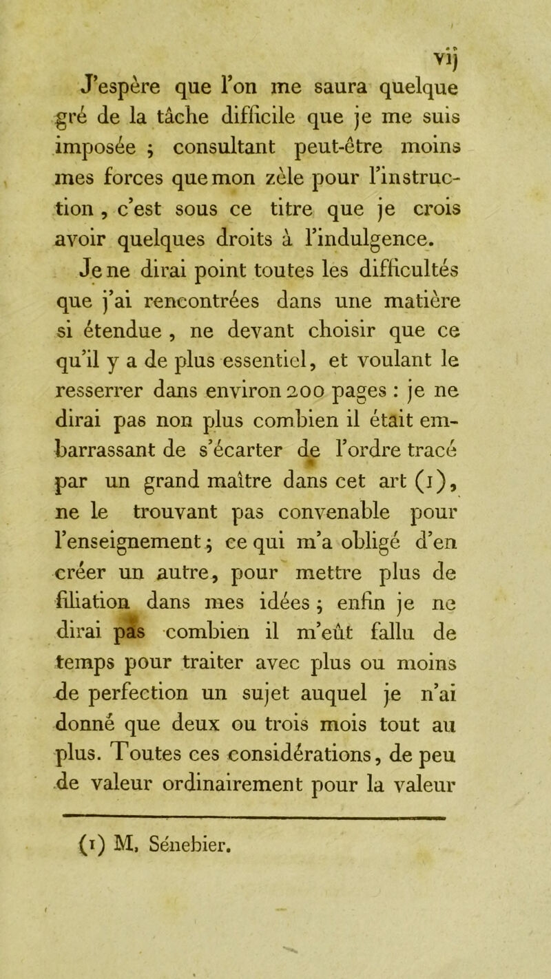 J’espère que l’on me saura quelque gré de la tâche difficile que je me suis imposée j consultant peut-être moins mes forces que mon zèle pour l’instruc- tion , c’est sous ce titre que je crois avoir quelques droits à l’indulgence. Je ne dirai point toutes les difficultés que j’ai rencontrées dans une matière si étendue , ne devant choisir que ce qu’il y a de plus essentiel, et voulant le resserrer dans environ 200 pages : je ne dirai pas non plus combien il était em- barrassant de s’écarter de l’ordre tracé par un grand maître dans cet ai’t (j), ne le trouvant pas convenable pour l’enseignement ; ce qui m’a obligé d’en créer un autre, pour mettre plus de filiation dans mes idées ; enfin je ne dirai pas combien il m’eût fallu de temps pour traiter avec plus ou moins de perfection un sujet auquel je n’ai donné que deux ou trois mois tout au plus. Toutes ces considérations, de peu de valeur ordinairement pour la valeur (i) M, Sénebier.