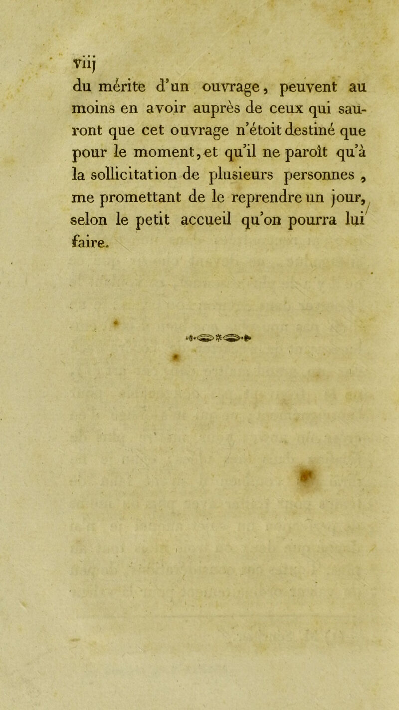 « • • Vllj du mérite d’un ouvrage, peuvent au moins en avoir auprès de ceux qui sau- ront que cet ouvrage n’étoit destiné que pour le moment, et qu’il ne paroît qu’à la sollicitation de plusieurs personnes , me promettant de le reprendre un jour, selon le petit accueil qu’on pourra lui faire.