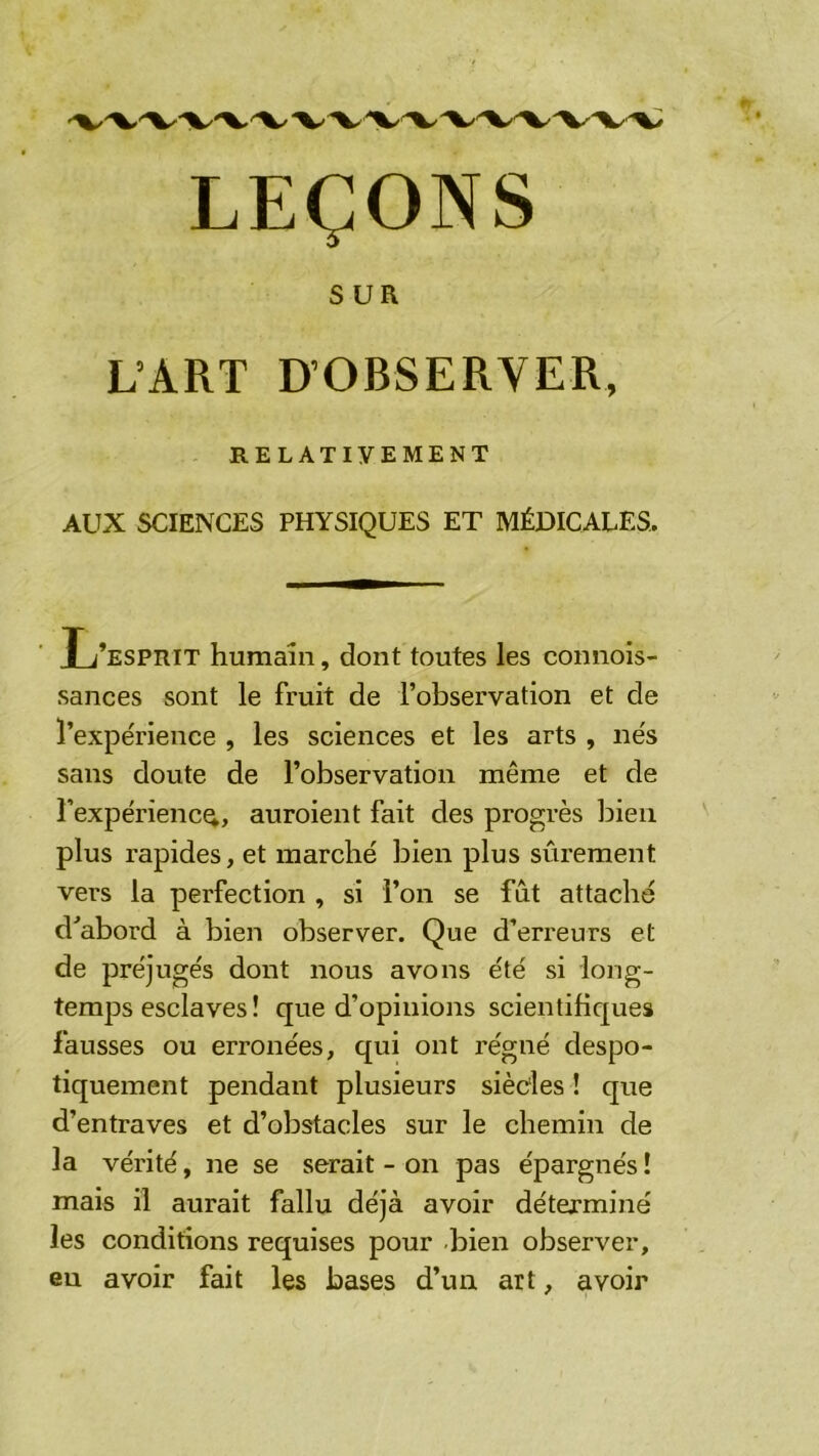 LEÇONS SUR L’ART D’OBSERVER, RELATIVEMENT AUX SCIENCES PHYSIQUES ET MÉDICALES. T /esprit humain, dont toutes les connois- sances sont le fruit de l’observation et de l’expérience , les sciences et les arts , nés sans doute de l’observation même et de l’expérience, auroient fait des progrès bien plus rapides, et marché bien plus sûrement vers la perfection , si l’on se fût attaché d^abord à bien observer. Que d’erreurs et de préjugés dont nous avons été si long- temps esclaves ! que d’opinions scientifiques fausses ou erronées, qui ont régné despo- tiquement pendant plusieurs sièdes ! que d’entraves et d’obstacles sur le chemin de la vérité, ne se serait - on pas épargnés ! mais il aurait fallu déjà avoir déterminé les conditions requises pour -bien observer, eu avoir fait les bases d’un art, avoir