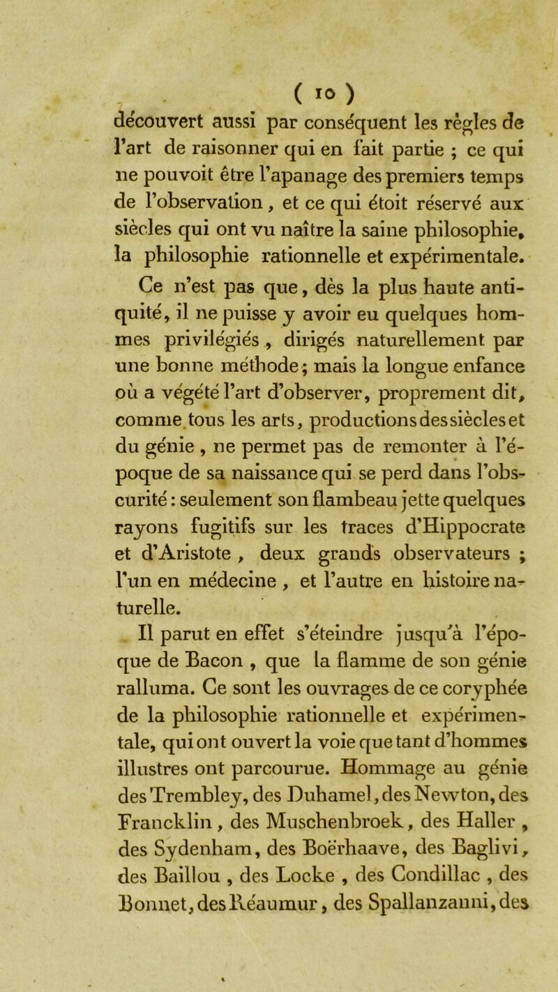 découvert aussi par conséquent les règles de l’art de raisonner qui en fait partie ; ce qui ne pouvoit être l’apanage des premiers temps de l’observation , et ce qui étoit réservé aux siècles qui ont vu naître la saine philosophie, la philosophie rationnelle et expérimentale. Ce n’est pas que, dès la plus haute anti- quité, il ne puisse y avoir eu quelques hom- mes privilégiés , dirigés naturellement par une bonne méthode ; mais la longue enfance où a végété l’art d’observer, proprement dit, comme.tous les arts, productions dessiècles et du génie , ne permet pas de remonter à l’é- poque de sa naissance qui se perd dans l’obs- curité : seulement son flambeau jette quelques rayons fugitifs sur les traces d’Hippocrate et d’Aristote , deux grands observateurs ; l’un en médecine , et l’autre en histoire na- turelle. Il parut en effet s’éteindre jusqu^à l’épo- que de Bacon , que la flamme de son génie ralluma. Ce sont les ouvrages de ce coryphée de la philosophie rationnelle et expérimen- tale, qui ont ouvert la voie que tant d’hommes illustres ont parcourue. Hommage au génie des Trembley, des Duhamel, des Newton, des Francklin, des Muschenbroek, des Haller , des Sydenham, des Boërhaave, des Baglivi, des Baillou , des Locke , des Gondillac , des Bonnet, deslléaumur, des Spallanzanni,des