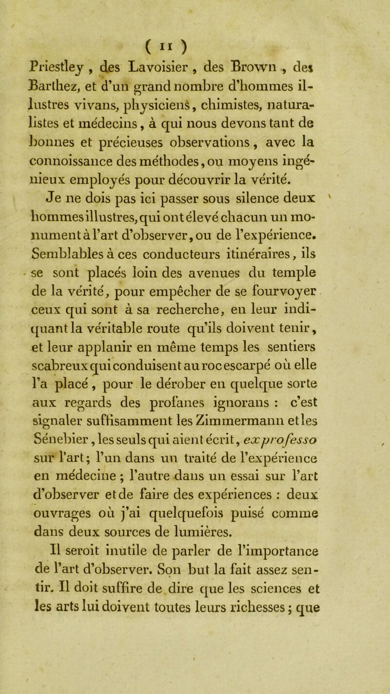 ( ” ) Priestley , des Lavoisier , des Brown , des Barthez, et d’un grand nombre d’hommes il- lustres vivans, physiciens, chimistes, natura- listes et médecins, à qui nous devons tant de bonnes et précieuses observations, avec la connoissance des méthodes, ou moyens ingé- nieux employés pour découvrir la vérité. Je ne dois pas ici passer sous silence deux ' hommes illustres, qui ont élevé chacun un mo- nument à l’art d’observer,ou de l’expérience. Semblables à ces conducteurs itinéraires, ils se sont placés loin des avenues du temple de la vérité, pour empêcher de se fourvoyer ceux qui sont à sa recherche, en leur indi- quant la véritable route qu’ils doivent tenir, et leur applanir en même temps les sentiers scabreux qui conduisent au roc escarpé où elle l’a placé , pour le dérober en quelque sorte aux regards des profanes ignorans : c’est signaler suffisamment les Zimmermann et les Sénebier, les seuls qui aient écrit, ex professa sur l’art; l’un dans un traité de l’expérience en médecine ; l’autre dans un essai sur l’art d’observer et de faire des expériences ; deux ouvrages où j’ai quelquefois puisé comme dans deux sources de lumières. Il seroit inutile de parler de l’importance de l’art d’observer. Son but la fait assez sen- tir. Il doit suffire de dire que les sciences et les arts lui doivent toutes leurs richesses ; que