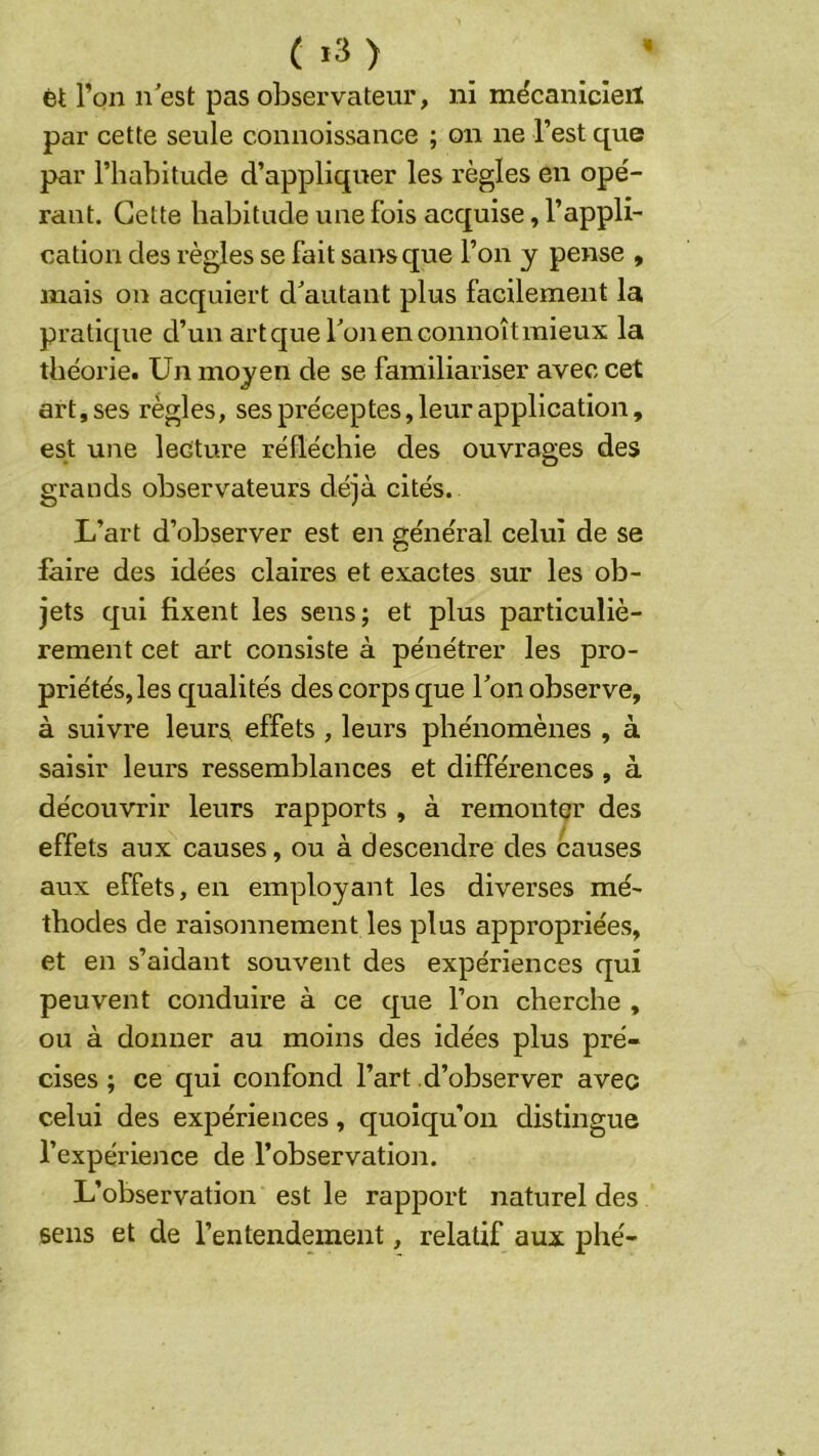 ( »3) ét l’on nest pas observateur, ni mécanicleil par cette seule connoissance ; on ne l’est que par l’habitude d’appliquer les règles en opé- rant. Cette habitude une fois acquise, l’appli- cation des règles se fait sans que l’on y pense , mais on acquiert d^autant plus facilement la pratique d’un art que Ton en connoît mieux la théorie. Un moyen de se familiariser avec cet art, ses règles, ses préceptes, leur application, est une lecture réfléchie des ouvrages des grands observateurs déjà cités. L’art d’observer est en général celui de se faire des idées claires et exactes sur les ob- jets qui fixent les sens; et plus particuliè- rement cet art consiste à pénétrer les pro- priétés, les qualités des corps que Ton observe, à suivre leurs^ effets , leurs phénomènes , à saisir leurs ressemblances et différences , à découvrir leurs rapports , à remonter des effets aux causes, ou à descendre des causes aux effets, en employant les diverses mé- thodes de raisonnement les plus appropriées, et en s’aidant souvent des expériences qui peuvent conduire à ce que l’on cherche , ou à donner au moins des idées plus pré- cises ; ce qui confond l’art d’observer avec celui des expériences, quoiqu’on distingue l’expérience de l’observation. L’observation est le rapport naturel des sens et de l’entendement, relatif aux phé-
