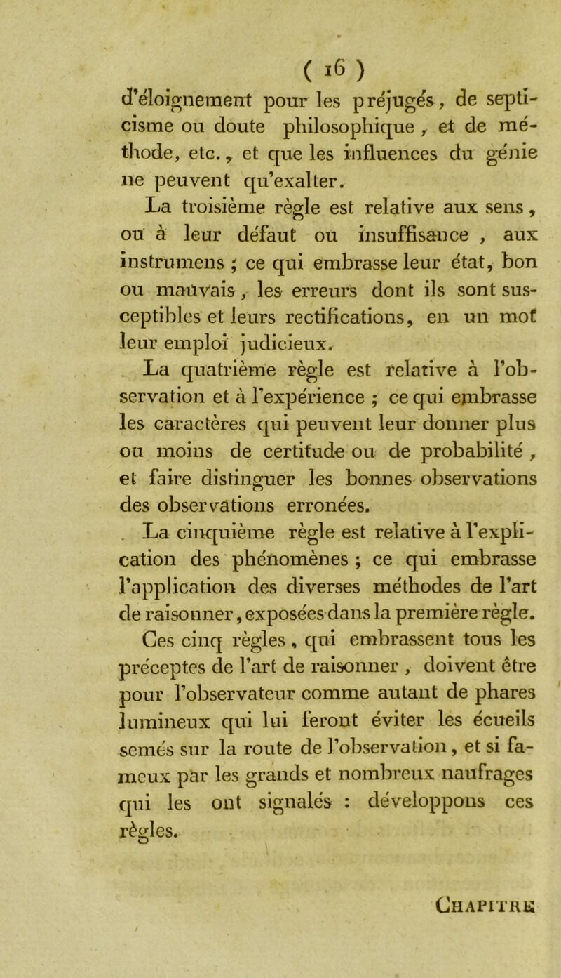 d’éloignement pour les préjugés, de septi- cisme ou doute philosophique , et de mé- thode, etc. y et que les influences du génie ne peuvent qu’exalter. La troisième règle est relative aux sens, ou à leur défaut ou insuffisance , aux instrumens ce qui embrasse leur état, bon ou mauvais, les erreurs dont ils sont sus- ceptibles et leurs rectifications, en un mot leur emploi judicieux, La quatrième règle est relative à l’ob- servation et à l’expérience ; ce qui embrasse les caractères qui peuvent leur donner plus ou moins de certitude ou de probabilité , et faire distinguer les bonnes observations des observations erronées. La cinc[uième règle est relative à l’expli- cation des phénomènes ; ce qui embrasse l’application des diverses méthodes de l’art de raisonner, exposées dans la première règle. Ces cinq règles, qui embrassent tous les préceptes de l’art de raisonner , doivent être pour l’observateur comme autant de phares lumineux qui lui feront éviter les écueils semés sur la route de l’observation, et si fa- meux par les grands et nombreux naufrages qui les ont signalés : développons ces règles. CHAPITRli