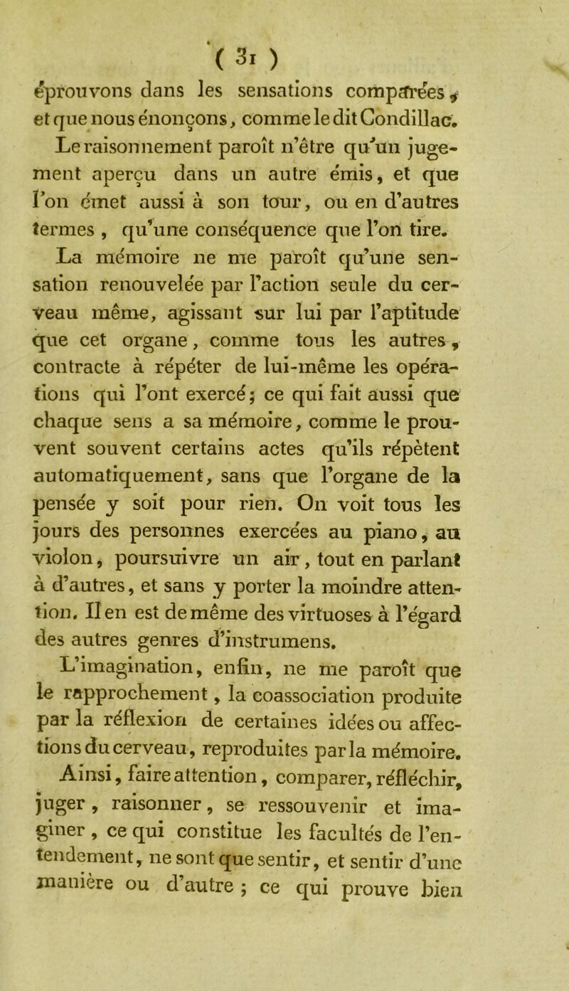 éprouvons dans les sensations compcfi’ées# et que nous énonçons, comme le dit Gondillac. Le raisonnement paroît n’être qu'’mi juge- ment aperçu dans un autre émis, et que i’on émet aussi à son tour, ou en d’autres termes , qu\ine conséquence que l’on tire. La mémoire ne me paroît qu’une sen- sation renouvelée par l’action seule du cer- veau même, agissant sur lui par l’aptitude que cet organe, comme tous les autres, contracte à répéter de lui-même les opéra- tions qui l’ont exercé ; ce qui fait aussi que chaque sens a sa mémoire, comme le prou- vent souvent certains actes qu’ils répètent automatiquement, sans que l’organe de la pensée y soit pour rien. On voit tous les jours des personnes exercées au piano, au violon, poursuivre un air, tout en parlant à d’autres, et sans y porter la moindre atten- tion. lien est de même des virtuoses à l’égard des autres genres d’instrumens. L’imagination, enfin, ne me paroît que le rapprochement, la coassociation produite par la réflexion de certaines idées ou affec- tions du cerveau, reproduites parla mémoire. Ainsi, faire attention, comparer, réfléchir, juger, raisonner, se ressouvenir et ima- giner , ce qui constitue les facultés de l’en- tendement, ne sont que sentir, et sentir d’une manière ou d autre ; ce qui prouve bien