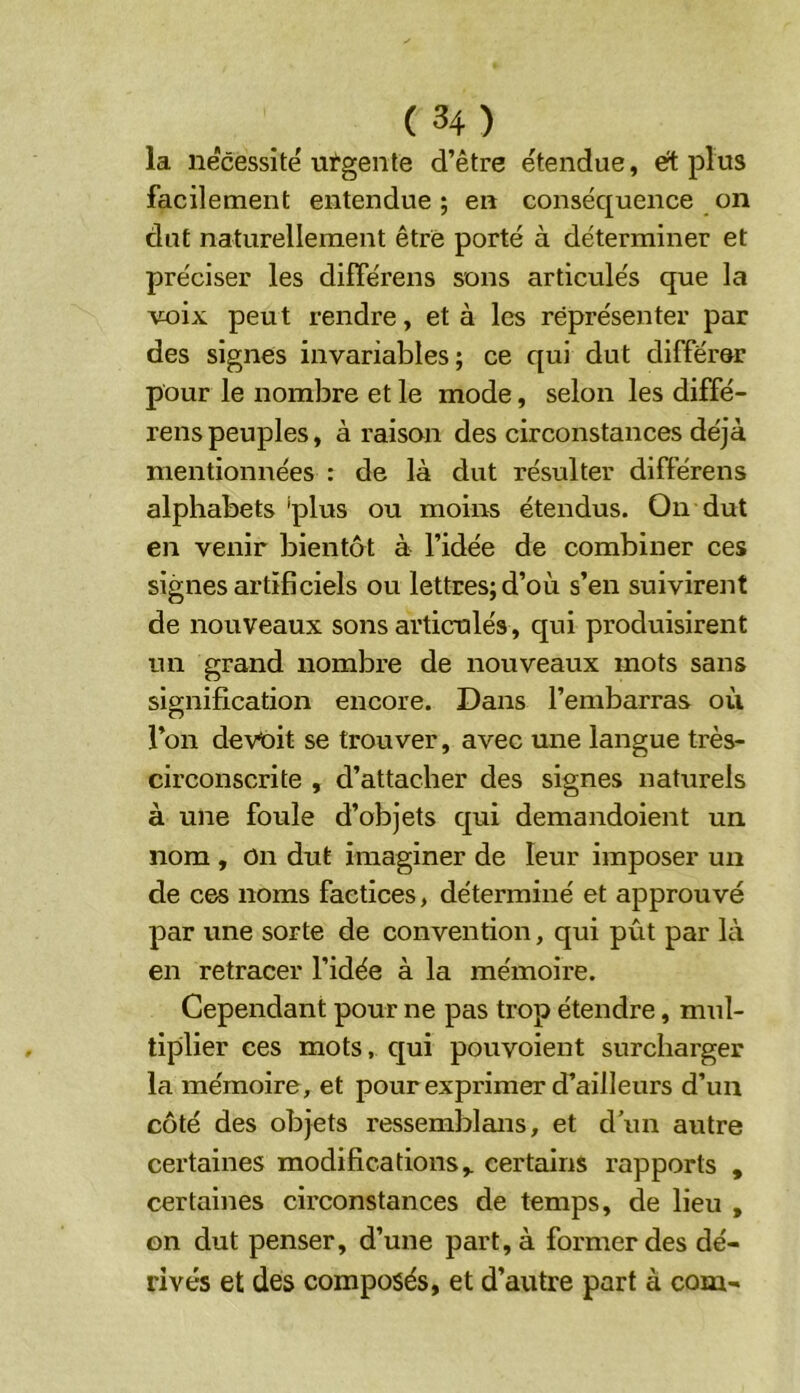 la nécessité uï'gente d’être étendue, ert plus facilement entendue ; en conséquence on dut naturellement être porté à déterminer et préciser les différens sons articulés que la voix peut rendre, et à les représenter par des signes invariables ; ce qui dut différer pour le nombre et le mode, selon les diffé- rens peuples, à raison des circonstances déjà mentionnées : de là dut résulter différens alphabets plus ou moins étendus. On dut en venir bientôt à l’idée de combiner ces signes artificiels ou lettres; d’où s’en suivirent de nouveaux sons articulés, qui produisirent un grand nombre de nouveaux mots sans signification encore. Dans l’embarras où l’on devait se trouver, avec une langue très- circonscrite , d’attacher des signes naturels à une foule d’objets qui demandoient un nom , On dut imaginer de leur imposer un de c^ noms factices, déterminé et approuvé par une sorte de convention, qui pût par là en retracer l’idée à la mémoire. Cependant pour ne pas trop étendre, mul- tiplier ces mots, qui pouvoient surcharger la mémoire, et pour exprimer d’ailleurs d’un côté des objets ressemblans, et d’un autre certaines modifications,, certains rapports , certaines circonstances de temps, de lieu , on dut penser, d’une part, à former des dé- rivés et des composés, et d’autre part à com-