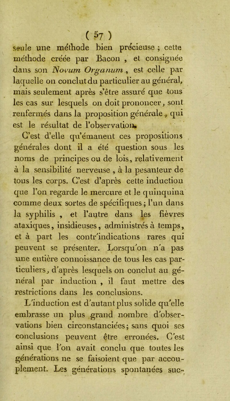 ( 5? ) s^ule une mëtliode bien precieuse ; cette méthode cre'ée par Bacon , et consignée dans son Novujii Orgaiium ^ est celle par laquelle on conclut du particulier au général, mais seulement après s’être assuré que tous les cas sur lesquels on doit prononcer, sont renfermés dans la proposition généralequi est le résultat de l’observationp C’est d’elle qu’émanent ces propositions générales dont il a été question sous les noms de principes ou de lois, relativement à la sensibilité nerveuse , à la pesanteur de tous les corps. C’est d’après cette induction que l’on regarde le mercure et le quinquina comme deux sortes de spécifiques ; l’un dans la syphilis , et l’autre dans les fièvres ataxiques, insidieuses, administrés à temps, et à part les contr'’indications rares qui peuvent se présenter. Lorsqu'on n'a pas une entière connoissance de tous les cas par- ticuliers, d'après lesquels on conclut au gé- néral par induction , il faut mettre des restrictions dans les conclusions. L'induction est d'autant plus solide qu'elle embrasse un plus grand nombre d'obser- vations bien circonstanciées; sans quoi ses conclusions peuvent être erronées. C'est ainsi que l'on avait conclu que toutes les générations ne se faisoient que par accou- plement. Les générations spontanées suc^
