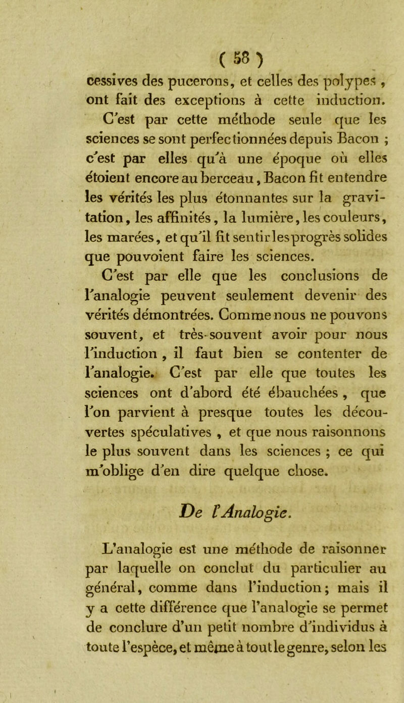 cessives des pucerons, et celles des polypes , ont fait des exceptions à cette induction. C'est par cette méthode seule que les sciences se sont perfectionnées depuis Bacon ; c'est par elles qu'à une époque où elles étoient encore au berceau, Bacon fit entendre les vérités les plus étonnantes sur la gravi- tation , les affinités, la lumière, les couleurs, les marées, et qu'il fit sentirlesprogrès solides que pouvoient faire les sciences. C'est par elle que les conclusions de l'analogie peuvent seulement devenir des vérités démontrées. Comme nous ne pouvons souvent, et très-souvent avoir pour nous l'induction , il faut bien se contenter de l'analogie. C'est par elle que toutes les sciences ont d’abord été ébauchées , que l'on parvient à presque toutes les décou- vertes spéculatives , et que nous raisonnons le plus souvent dans les sciences ; ce qui m'oblige d'en dire quelque chose. De tAnalogie, L’analogie est une méthode de raisonner par laquelle on conclut du particulier au général, comme dans l’induction; mais il y a cette différence que l’analogie se permet de conclure d’un petit nombre d'individus à toute l’espèce, et même à tout le genre, selon les