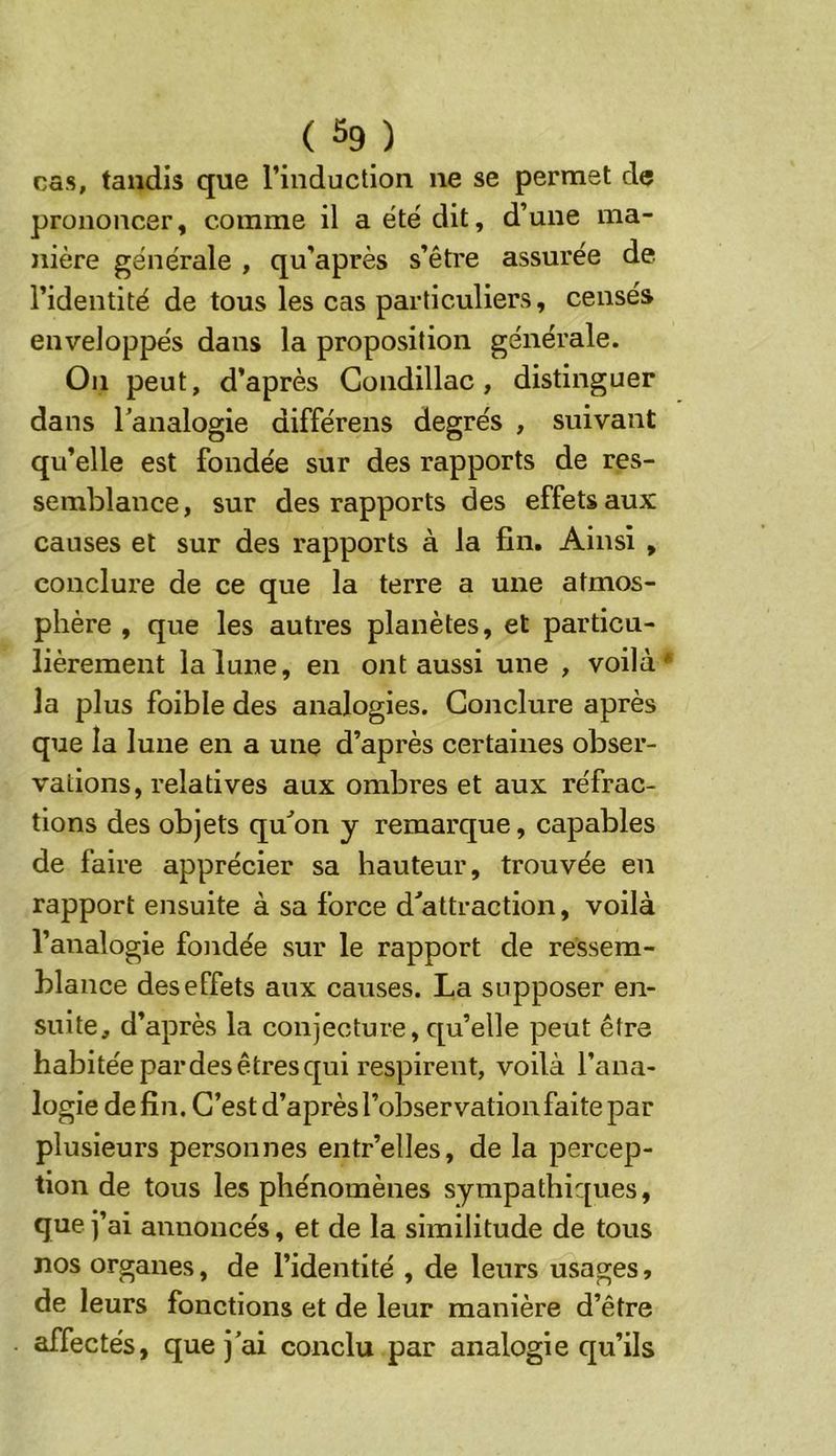 cas, tandis que l’induction ne se permet de prononcer, comme il a ëtë dit, d’une ma- nière générale , qu’après s’être assurée de l’identité de tous les cas particuliers, censés enveloppés dans la proposition générale. On peut, d’après Gondillac, distinguer dans Tanalogie différens degrés , suivant qu’elle est fondée sur des rapports de res- semblance, sur des rapports des effets aux causes et sur des rapports à la fin. Ainsi , conclure de ce que la terre a une atmos- phère , que les autres planètes, et particu- lièrement la lune, en ont aussi une , voilà* la plus foible des analogies. Conclure après que la lune en a une d’après certaines obser- vations, relatives aux ombres et aux réfrac- tions des objets qu^on y remarque, capables de faire apprécier sa hauteur, trouvée en rapport ensuite à sa force d'attraction, voilà l’analogie fondée sur le rapport de ressem- blance des effets aux causes. La supposer en- suite, d’après la conjecture, qu’elle peut être habitée par des êtres qui respirent, voilà l’ana- logie de fin. C’est d’après l’observation faite par plusieurs personnes entr’elles, de la percep- tion de tous les phénomènes sympathiques, que j’ai annoncés, et de la similitude de tous nos organes, de l’identité , de leurs usages, de leurs fonctions et de leur manière d’être affectés, que j'ai conclu par analogie qu’ils