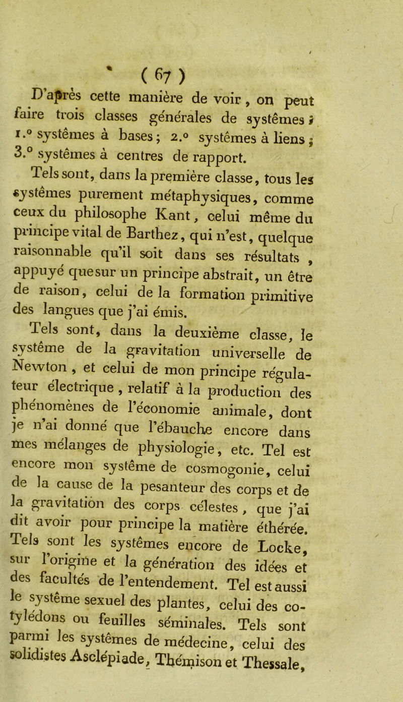 * ( fi? ) D apres cette manière de voir, on peut faire trois classes generales de systèmes J I.® systèmes a bases; 2.® systèmes à liens j 3.“ systèmes a centres de rapport. Tels sont, dans la première classe, tous les «ystêmes purement me'taphysiques, comme ceux du philosophe Kant, celui même du principe vital de Barthez, qui n’est, quelque raisonnable qu’il soit dans ses résultats , appuyé quesur un principe abstrait, un être de raison, celui de la formation primitive des langues que j’ai émis. Tels sont, dans la deuxieme classe, le système de la gravitation universelle de Newton , et celui de mon principe régula- teur électrique , relatif à la production des phénomènes de l’économie ajiimale, dont je n’ai donné que l’ébauche encore dans mes mélanges de physiologie, etc. Tel est encore mon système de cosmogonie, celui de la cause de la pesanteur des corps et de la gravitation des corps célestes , que j’ai dit avoir pour principe la matière éthérée. Tels sont les systèmes encore de Locke, sur forigine et la génération des idées et des facultés de l’entendement. Tel est aussi le système sexuel des plantes, celui des co- tylédons ou feuilles séminales. Tels sont parmi les systèmes de médecine, celui des sohdistes Asclépiade, Thémison et Thessale,